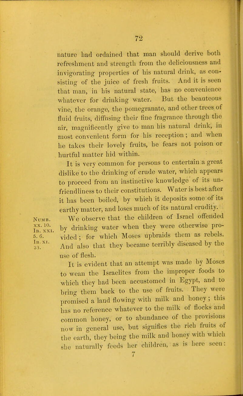nature bad ordained that man should derive both refreshment and strength from the deliciousness and invigorating properties of his natural drink, as con- sisting of the juice of fresh fruits. And it is seen that man, in his natural state, has no convenience whatever for drinking water. But the beauteous vine, the orange, the pomegranate, and other trees of fluid fruits, diffusing their tine fragrance through the air, magnificently give to man his natural drink, in most convenient form for his reception; and when he takes their lovely fruits, he fears not poison or hurtful matter hid within. It is very common for persons to entertain a great dislike to the drinking of crude water, which appears to proceed from an instinctive knowledge' of its un- friendliness to their constitutions. Water is best after it has been boiled, by which it deposits some of its earthy matter, and loses much of its natural crudity. Numb. We observe that the children of Israel offended by drinking water when they were otherwise pro- 5%^ vided ; for which Moses upbraids them as rebels. ll'' And also that they became terribly diseased by the use of flesh. It is evident that an attempt was made by Moses to wean the Israelites from the improper foods to which they had been accustomed in Egypt, and to bring them back to the use of fruits. They were promised a land flowing with milk and honey ; this has no reference whatever to the milk of flocks and common honey, or to abundance of the provisions now in general use, but signifies the rich fruits of the earth, they being the milk and honey with which she naturally feeds her children, as is here seen: 7