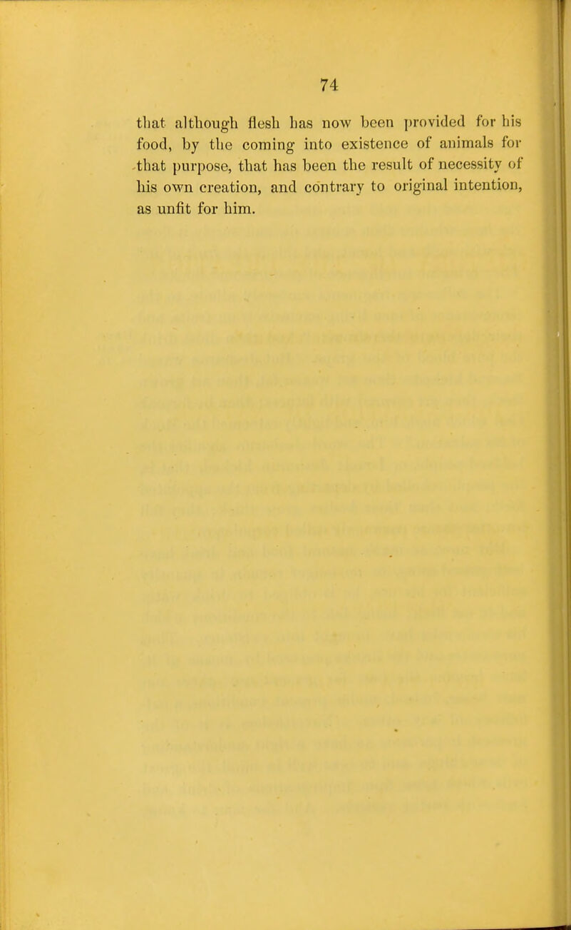 that although flesh has now been provided for his food, by the coming into existence of animals for that purpose, that has been the result of necessity of his own creation, and contrary to original intention, as unfit for him.