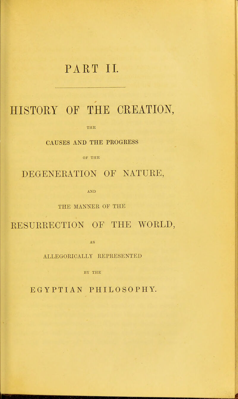 PART II. HISTORY OF THE CREATION, THE CAUSES AND THE PROGRESS OF THE DEGENERATION OF NATURE, AND THE MANNER OF THE RESURRECTION OF THE WORLD, AS ALLEGORICALLY REPRESENTED BY THE EGYPTIAN PHILOSOPHY.