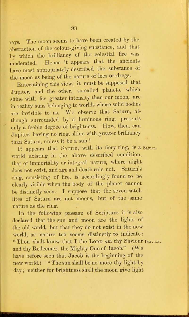 rays. The moon seems to have been created by the abstraction of the colour-giving substance, and that by which the brilliancy of the celestial fire was moderated. Hence it appears that the ancients have most appropriately described the substance of the moon as being of the nature of lees or dregs. Entertaining this view, it must be supposed that - Jupiter, and the other, so-called planets, which shine with far greater intensity than our moon, are in reality suns belonging to worlds whose solid bodies are invisible to us. We observe that Saturn, al- though surrounded by a luminous ring, presents ' only a feeble degree of brightness. How, then, can Jupiter, having no ring, shine with greater brilliancy than Saturn, unless it be a sun ? It appears that Saturn, with its fiery ring, is a Satum. world existing in the above described condition, that of immortality or integral nature, where night does not exist, and age and death rule not. Saturn's ring, consisting of fire, is accordingly found to be clearly visible when the body of the planet cannot be distinctly seen. I suppose that the seven satel- lites of Saturn are not moons, but of the same nature as the ring. In the following passage of Scripture it is also declared that the sun and moon are the lights of the old world, but that they do not exist in the new world, as nature too seems distinctly to indicate:  Thou shalt know that I the Lord am thy Saviour Isa. lx. and thy Redeemer, the Mighty One of Jacob. (We have before seen that Jacob is the beginning of the new world.)  The sun shall be no more thy light by day; neither for brightness shall the moon give light