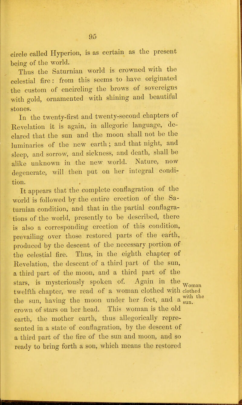 circle called Hyperion, is as certain as the present being of the world. Thus the Saturnian world is crowned with the celestial fire: from this seems to have originated the custom of encircling the brows of sovereigns with gold, ornamented with shining and beautiful stones. In the twenty-first and twenty-second chapters of Revelation it is again, in allegoric language, de- clared that the sun and the moon shall not be the luminaries of the new earth; and that night, and sleep, and sorrow, and sickness, and death, shall be alike unknown in the new world. Nature, now deo-enerate, will then put on her integral condi- tion. It appears that the complete conflagration of the world is followed by the entire erection of the Sa- turnian condition, and that in the partial conflagra- tions of the world, presently to be described, there is also a corresponding erection of this condition, prevailing over those restored parts of the earth, produced by the descent of the necessary portion of the celestial fire. Thus, in the eighth chapter of Revelation, the descent of a third part of the sun, a third part of the moon, and a third part of the stars, is mysteriously spoken of. Again in the ^^^^^ twelfth chapter, we read of a woman clothed with clothed the sun, having the moon under her feet, and a crown of stars on her head. This woman is the old earth, the mother earth, thus allegorically repre- sented in a state of conflagration, by the descent of a third part of the fire of the sun and moon, and so ready to bring forth a son, which means the restored