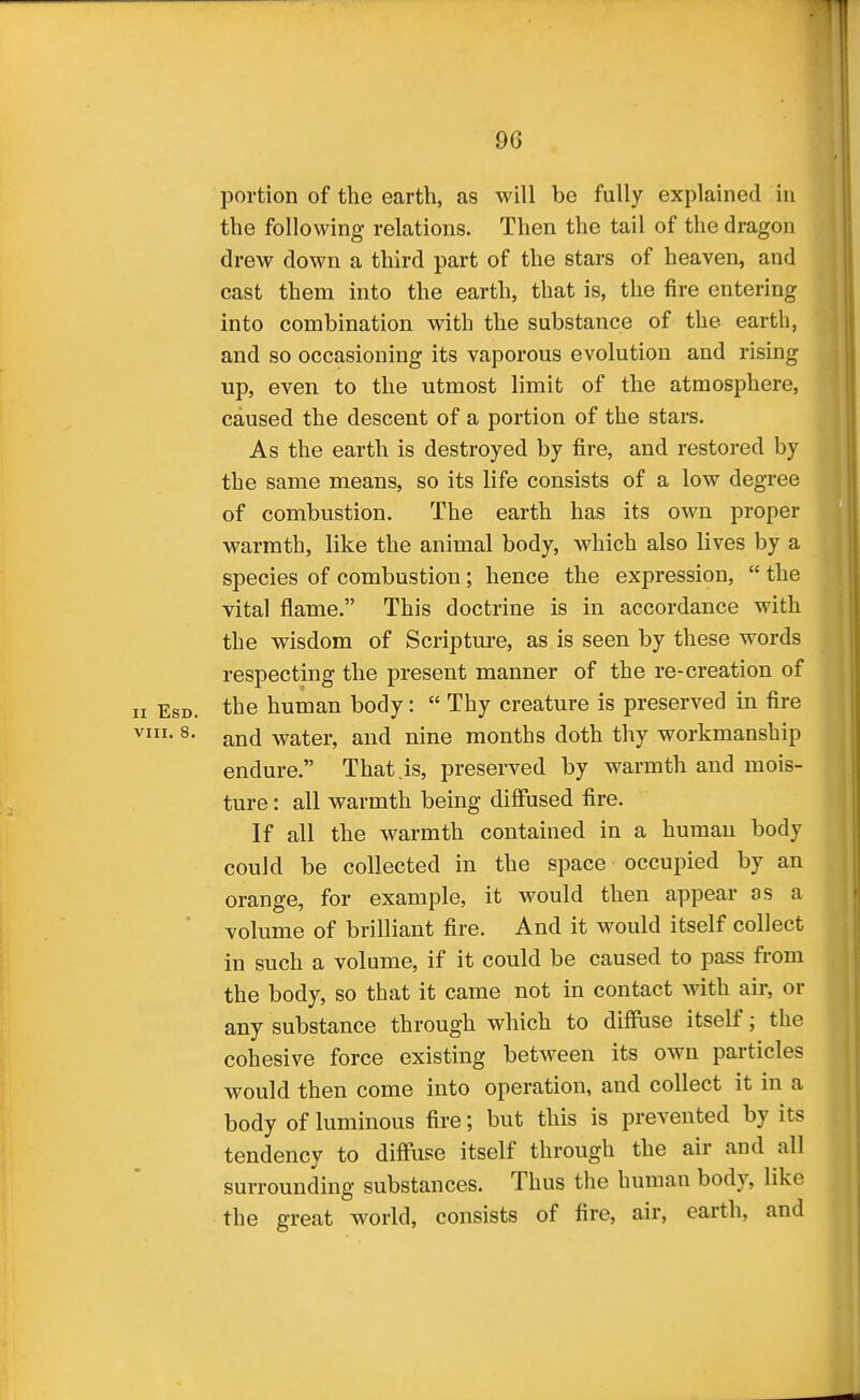 portion of the earth, as will be fully explained in the following relations. Then the tail of the dragon drew down a third part of the stars of heaven, and cast them into the earth, that is, the fire entering into combination with the substance of the earth, and so occasioning its vaporous evolution and rising up, even to the utmost limit of the atmosphere, caused the descent of a portion of the stars. As the earth is destroyed by fire, and restored by the same means, so its life consists of a low degree of combustion. The earth has its own proper warmth, like the animal body, which also lives by a species of combustion; hence the expression,  the vital flame. This doctrine is in accordance with the wisdom of Scriptm-e, as is seen by these words respecting the present manner of the re-creation of II EsD. the human body:  Thy creature is preserved in fire ^- and water, and nine months doth thy workmanship endure. That .is, preserved by warmth and mois- ture : all warmth being diffused fire. If all the warmth contained in a human body could be collected in the space occupied by an orange, for example, it would then appear as a volume of brilliant fire. And it would itself collect in such a volume, if it could be caused to pass from the body, so that it came not in contact with air, or any substance through which to diffuse itself; the cohesive force existing between its own particles would then come into operation, and collect it in a body of luminous fire; but this is prevented by its tendency to diffuse itself through the air and all surrounding substances. Thus the human body, like the great world, consists of fire, air, earth, and