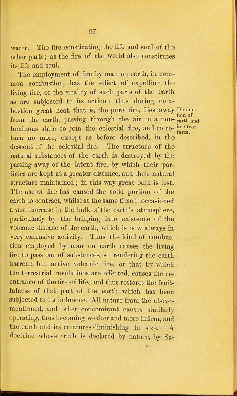 water. The fire constituting the life and soul of the other parts; as the fire of the world also constitutes its life and soul. The employment of fire by man on earth, in com- mon combustion, has the effect of expelling the living fire, or the vitality of such parts of the earth as are subjected to its action: thus during com- bustion great heat, that is, the pure fire, flies away Diminu- from the earth, passing through the air in a non- earth and luminous state to join the celestial fire, and to re- turn no more, except as before described, in the descent of the celestial fire. The structure of the natural substances of the earth is destroyed by the passing away of the latent fire, by which their par- ticles are kept at a greater distance, and their natural structure maintained; in this way great bulk is lost. The use of fire has caused the solid portion of the earth to contract, whilst at the same time it occasioned a vast increase in the bulk of the earth's atmosphere, particularly by the bringing into existence of the volcanic disease of the earth, which is now always in very extensive activity. Thus the kind of combus- tion employed by man on earth causes the living fire to pass out of substances, so rendering the earth barren; but active volcanic fire, or that by which the terrestrial revolutions are effected, causes the re- entrance of the fire of life, and thus restores the fruit- fulness of that part of the earth which has been subjected to its influence. All nature from the above- mentioned, and other concomitant causes similarly operating, thus becoming weaker and more infirm, and the earth and its creatures diminishing in size. A doctrine whose truth is declared by nature, by Sa- H