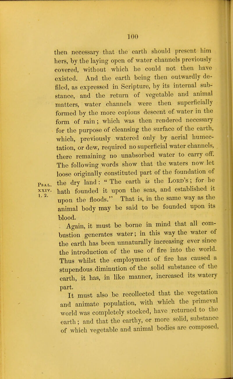 then necessary that the earth shoukl present liim hers, by the laying open of water channels previously covered, without which he could not then have existed. And the earth being then outwardly de- filed, as expressed in Scripture, by its internal sub- stance, and the return of vegetable and animal matters, water channels were then superficially formed by the more copious descent of water in the form of rain; which was then rendered necessary for the purpose of cleansing the surface of the earth, which, previously watered only by aerial humec- tation, or dew, required no superficial water channels, there remaining no unabsorbed water to carry off. The following words show that the waters now let loose originally constituted part of the foundation of PsAL. the dry land :  The earth is the Lord's ; for he xxiv! ij^ath founded it upon the seas, and established it ^' ^' upon the floods. That is, in the same way as the animal body may be said to be founded upon its blood. Again, it must be borne in mind that all com- bustion generates water; in this way the water of the earth has been unnaturally increasing ever since the introduction of the use of fire into the world. Thus whilst the employment of fire has caused a stupendous diminution of the solid substance of the earth, it has, in like manner, increased its watery part. It must also be recollected that the vegetation and animate population, with which the primeval world was completely stocked, have returned to the earth; and that the earthy, or more solid, substance of which vegetable and animal bodies are composed,