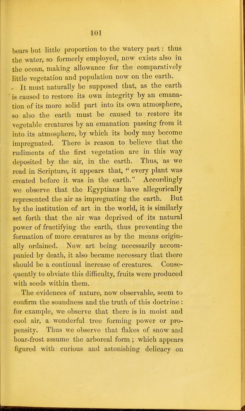 bears but little proportion to the watery part: thus the water, so formerly employed, now exists also in the ocean, making allowance for the comparatively little vegetation and population now on the earth. « It must naturally be supposed that, as the earth is caused to restore its own integrity by an emana- tion of its more solid part into its own atmosphere, so also the earth must be caused to restore its vegetable creatures by an emanation passing from it into its atmosphere, by which its body may become impregnated. There is reason to believe that the rudiments of the first vegetation are in this way deposited by the air, in the earth. Thus, as we read in Scripture, it appears that,  every plant was created before it was in the earth. Accordingly we observe that the Egyptians have allegorically represented the air as impregnating the earth. But by the institution of art in the world, it is similarly set forth that the air was deprived of its natural power of fructifying the earth, thus preventing the formation of more creatures as by the means origin- ally ordained. Now art being necessarily accom- panied by death, it also became necessary that there should be a continual increase of creatures. Conse- quently to obviate this difficulty, fruits were produced with seeds within them. The evidences of nature, now observable, seem to confirm the soundness and the truth of this doctrine: for example, we observe that there is in moist and cool air, a wonderful tree forming power or pro- pensity. Thus we observe that flakes of snow and hoar-frost assume the arboreal form ; which appears figured with curious and astonishing delicacy on