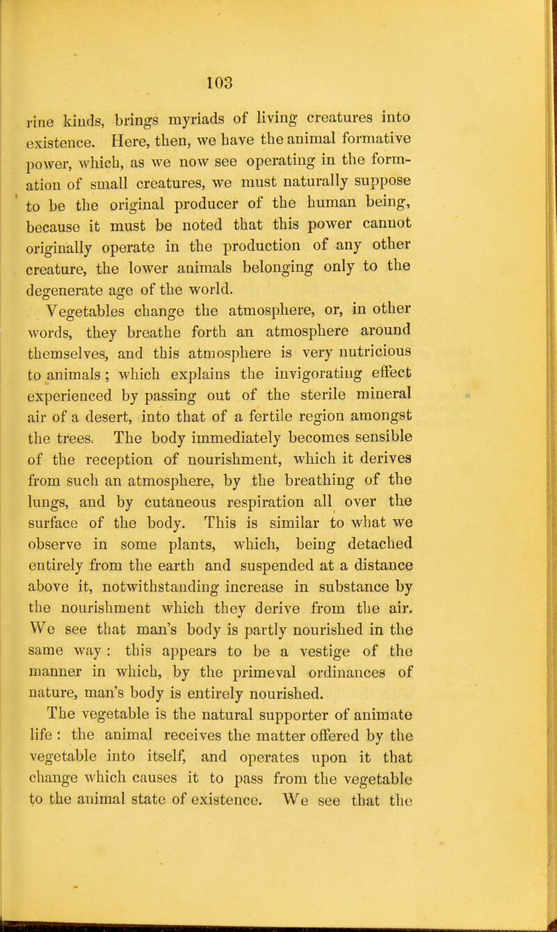 rine kiuds, brings myriads of living creatures into existence. Here, then, we have the animal formative power, which, as we now see operating in the form- ation of small creatures, we must naturally suppose to be the original producer of the human being, because it must be noted that this power cannot originally operate in the production of any other creature, the lower animals belonging only to the deofenerate a^e of the world. Vegetables change the atmosphere, or, in other words, they breathe forth an atmosphere around themselves, and this atmosphere is very nutricious to animals; which explains the invigorating elfect experienced by passing out of the sterile mineral air of a desert, into that of a fertile region amongst the trees. The body immediately becomes sensible of the reception of nourishment, which it derives from such an atmosphere, by the breathing of the lungs, and by cutaneous respiration all over the surface of the body. This is similar to what we observe in some plants, which, being detached entirely from the earth and suspended at a distance above it, notwithstanding increase in substance by the nourishment which they derive from the air. We see that man's body is partly nourished in the same way : this appears to be a vestige of the manner in which, by the primeval ordinances of nature, man s body is entirely nourished. The vegetable is the natural supporter of animate life : the animal receives the matter offered by the vegetable into itself, and operates upon it that change which causes it to pass from the vegetable to the animal state of existence. We see that the
