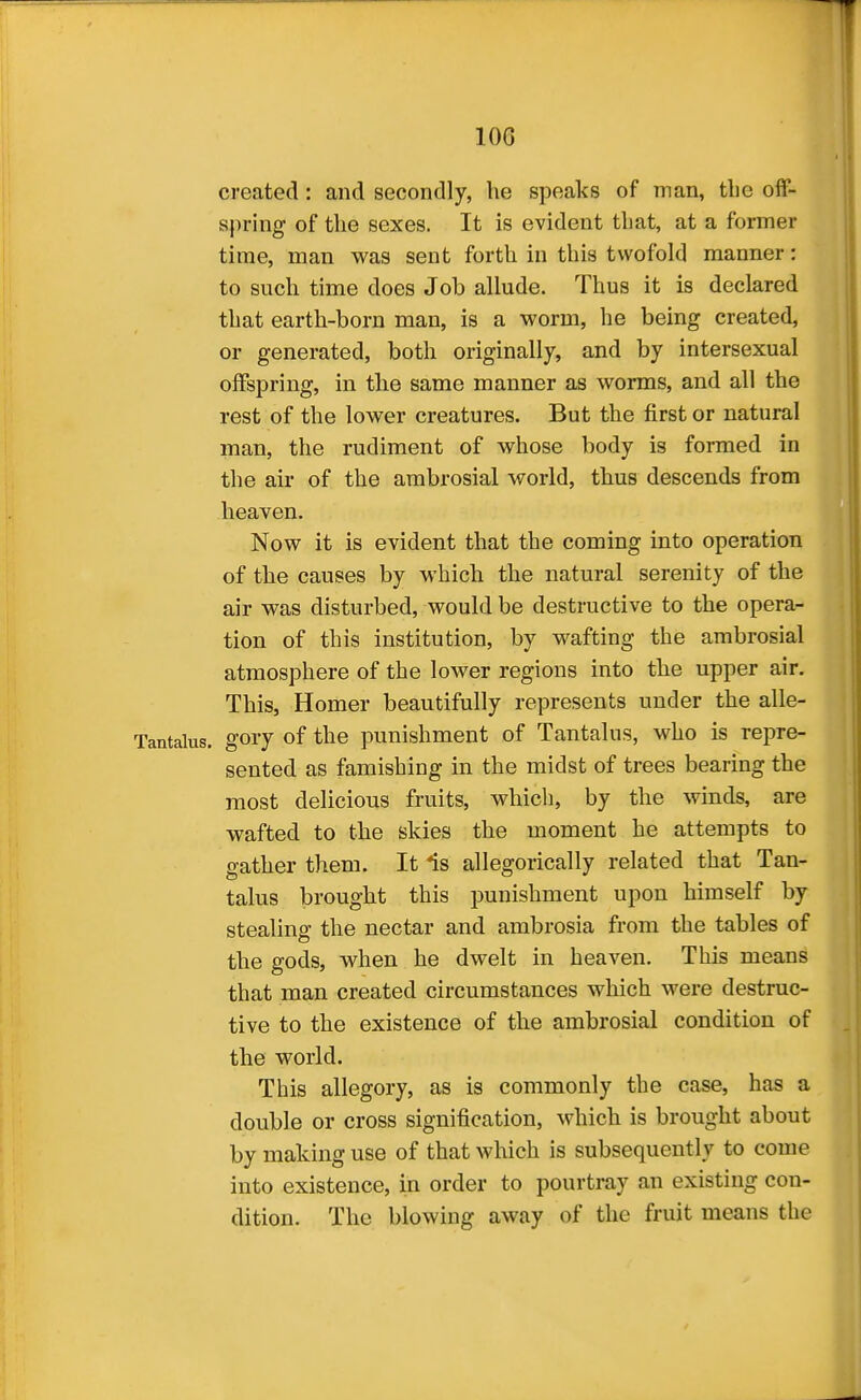 lOG created : and secondly, lie speaks of man, tlie off- spring of the sexes. It is evident that, at a former time, man was sent forth in this twofold manner: to such time does Job allude. Thus it is declared that earth-born man, is a worm, he being created, or generated, both originally, and by intersexual offspring, in the same manner as worms, and all the rest of the lower creatures. But the first or natural man, the rudiment of whose body is formed in the air of the ambrosial world, thus descends from heaven. Now it is evident that the coming into operation of the causes by which the natural serenity of the air was disturbed, would be destructive to the opera- tion of this institution, by wafting the ambrosial atmosphere of the lower regions into the upper air. This, Homer beautifully represents under the alle- gory of the punishment of Tantalus, who is repre- sented as famishing in the midst of trees bearing the most delicious fruits, whicli, by the winds, are wafted to the skies the moment he attempts to gather them. It Is allegorically related that Tan- talus brought this punishment upon himself by stealing the nectar and ambrosia from the tables of the gods, when he dwelt in heaven. This means that man created circumstances which were destruc- tive to the existence of the ambrosial condition of the world. This allegory, as is commonly the case, has a double or cross signification, which is brought about by making use of that which is subsequently to come into existence, in order to pourtray an existing con- dition. The blowing away of the fruit means the