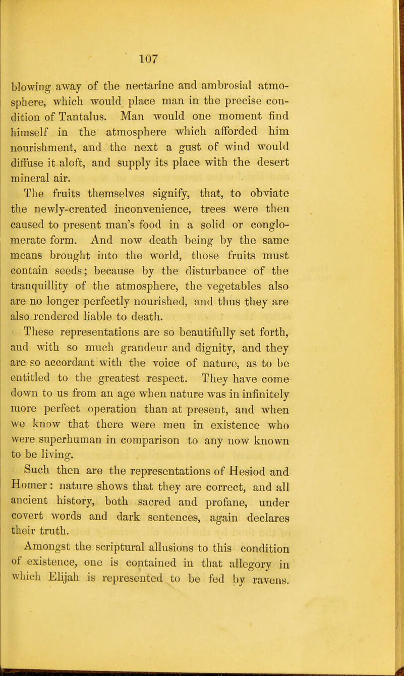 blowing away of the nectarine and ambrosial atmo- sphere, which would place man in the precise con- dition of Tantalus. Man would one moment find himself in the atmosphere which afforded him nourishment, and the next a gust of wind would diffuse it aloft, and supply its place with the desert mineral air. The fruits themselves signify, that, to obviate the newly-created inconvenience, trees were then caused to present man's food in a solid or conglo- merate form. And now death being by the same means brought into the world, those fruits must contain seeds; because by the disturbance of the tranquillity of the atmosphere, the vegetables also are no longer perfectly nourished, and thus they are also rendered liable to death. These representations are so beautifully set forth, and with so much grandeur and dignity, and they are so accordant with the voice of nature, as to be entitled to the greatest respect. They have come down to us fi-om an age when nature was in infinitely more perfect operation than at present, and when we know that there were men in existence who were superhuman in comparison to any now known to be living. Such then are the representations of Hesiod and Homer: nature shows that they are correct, and all ancient history, both sacred and profane, under covert words and dark sentences, again declares their truth. Amongst the scriptural allusions to this condition of existence, one is contained in that allegory in which Elijah is represented to be fed by ravens.