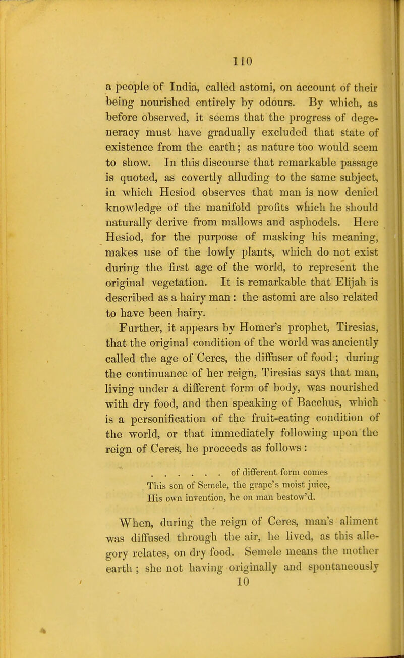 a people of India, called astomi, on account of their being nourished entirely by odours. By wliich, as before observed, it seems that the progress of dege- neracy must have gradually excluded that state of existence from the earth; as nature too would seem to show. In this discourse that remarkable passage is quoted, as covertly alluding to the same subject, in which Hesiod observes that man is now denied knowledge of the manifold profits which he should naturally derive from mallows and asphodels. Here Hesiod, for the purpose of masking his meaning, makes use of the lowly plants, which do not exist during the first age of the world, to represent the original vegetation. It is remarkable that Elijah is described as a hairy man: the astomi are also related to have been hairy. Further, it ajopears by Homer's prophet, Tiresias, that the original condition of the world was anciently called the age of Ceres, the diffuser of food ; during the continuance of her reign, Tii-esias says that man, living under a different form of body, was nourished with dry food, and then speaking of Bacchus, which is a personification of the fruit-eating condition of the world, or that immediately following upon the reign of Ceres, he proceeds as follows : of clifFerent fomi comes This son of Semele, tlie grape's moist juice, His own invention, he on man bestow'd. When, during the reign of Ceres, man's aliment was diffused through the air, he lived, as this alle- gory relates, on dry food. Semele means the mother earth; she not having originally and spontaneously 10 4