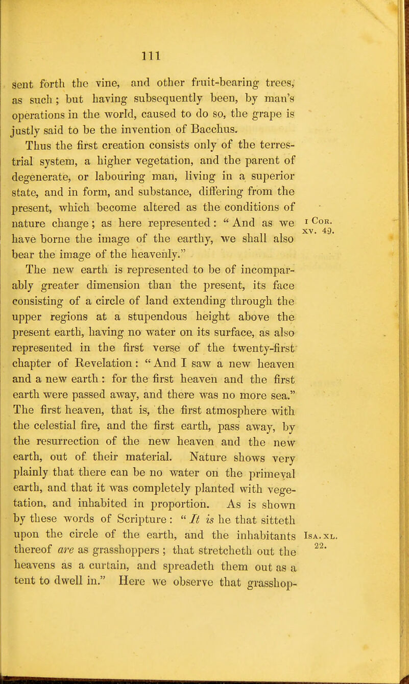 sent forth the vine, and other fruit-bearing trees, as sucli; but having subsequently been, by man's operations in the world, caused to do so, the grape is justly said to be the invention of Bacchus. Thus the first creation consists only of the terres- trial system, a higher vegetation, and the parent of degenerate, or labouring man, living in a superior state, and in form, and substance, differing from the present, which become altered as the conditions of nature change; as here represented:  And as we ^^^^^ have borne the image of the earthy, we shall also bear the image of the heavenly. The new earth is represented to be of incompar- ably greater dimension than the present, its face consisting of a circle of land extending through the upper regions at a stupendous height above the present earth, having no water on its surface, as also represented in the first verse of the twenty-first' chapter of Revelation:  And I saw a new heaven and a new earth: for the first heaven and the first earth were passed away, and there was no more sea. The first heaven, that is, the first atmosphere with the celestial fire, and the first earth, pass away, by the resurrection of the new heaven and the new earth, out of their material. Nature shows very plainly that there can be no water on the primeval earth, and that it was completely planted with vege- tation, and inhabited in proportion. As is shown by these words of Scripture :  It is he that sitteth upon the circle of the earth, and the inhabitants Isa.xl. thereof are as grasshoppers ; that stretcheth out the heavens as a curtain, and spreadeth them out as a tent to dwell in. Here we observe that grasshop-