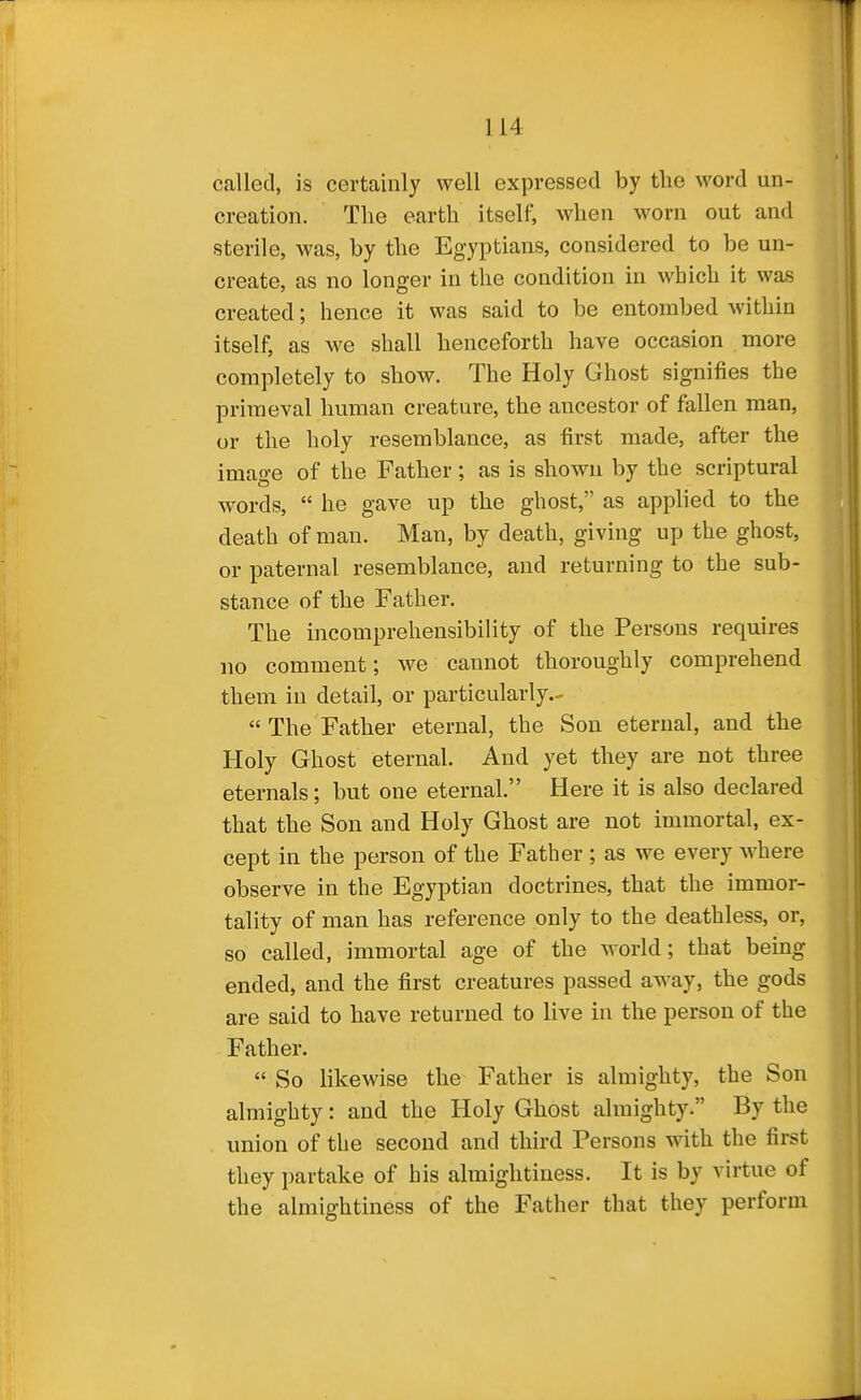 called, is certainly well expressed by tlie word un- creation. The earth itself, when worn out and sterile, was, by the Egyptians, considered to be un- create, as no longer in the condition in which it was created; hence it was said to be entombed within itself, as we shall henceforth have occasion more completely to show. The Holy Ghost signifies the primeval human creature, the ancestor of fallen man, or the holy resemblance, as first made, after the imao-e of the Father ; as is shown by the scriptural words,  he gave up the ghost, as applied to the death of man. Man, by death, giving up the ghost, or paternal resemblance, and returning to the sub- stance of the Father. The incomprehensibility of the Persons requires no comment; we cannot thoroughly comprehend them in detail, or particularly.-  The Father eternal, the Son eternal, and the Holy Ghost eternal. And yet they are not three eternals; but one eternal. Here it is also declared that the Son and Holy Ghost are not immortal, ex- cept in the person of the Father ; as we every where observe in the Egyptian doctrines, that the immor- tality of man has reference only to the deathless, or, so called, immortal age of the world; that being ended, and the first creatures passed away, the gods are said to have returned to live in the person of the Father.  So likewise the Father is almighty, the Son almighty: and the Holy Ghost almighty. By the union of the second and third Persons with the first they partake of his almightiness. It is by virtue of the almightiness of the Father that they perform