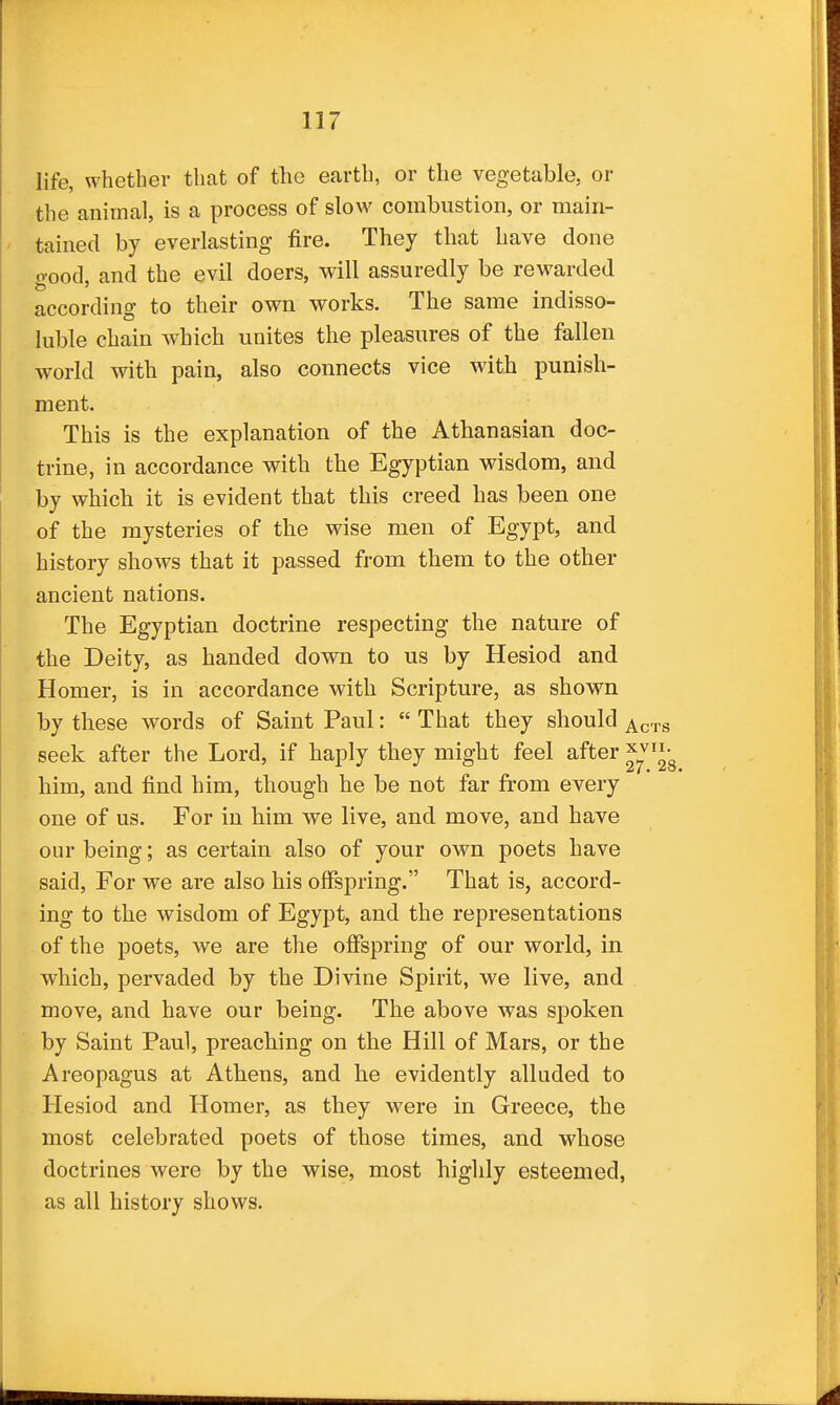 life, whether that of the earth, or the vegetable, or the animal, is a process of slow combustion, or main- tained by everlasting- fire. They that have done oood, and the evil doers, will assuredly be rewarded according to their own works. The same indisso- luble chain which unites the pleasures of the fallen world with pain, also connects vice with punish- ment. This is the explanation of the Athanasian doc- trine, in accordance with the Egyptian wisdom, and by which it is evident that this creed has been one of the mysteries of the wise men of Egypt, and history shows that it passed from them to the other ancient nations. The Egyptian doctrine respecting the nature of the Deity, as handed down to us by Hesiod and Homer, is in accordance with Scripture, as shown by these words of Saint Paul:  That they should ^ci seek after the Lord, if haply they might feel after him, and find him, though he be not far from every one of us. For in him we live, and move, and have our being; as certain also of your own poets have said. For we are also his offspring. That is, accord- ing to the wisdom of Egypt, and the representations of the poets, we are the offspring of our world, in which, pervaded by the Divine Spirit, we live, and move, and have our being. The above was spoken by Saint Paul, preaching on the Hill of Mars, or the Areopagus at Athens, and he evidently alluded to Hesiod and Homer, as they were in Greece, the most celebrated poets of those times, and whose doctrines were by the wise, most higlily esteemed, as all history shows.