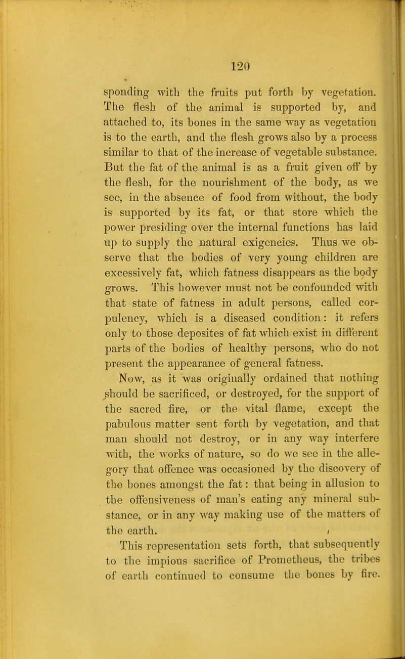 sj)oncling witli the fruits put forth by vegetation. The flesh of the animal is supported by, and attached to, its bones in the same way as vegetation is to the earth, and the flesh grows also by a process similar to that of the increase of vegetable substance. But the fat of the animal is as a fruit given off by the flesh, for the nourishment of the body, as we see, in the absence of food from without, the body is supported by its fat, or that store which the power presiding over the internal functions has laid up to supply the natural exigencies. Thus we ob- serve that the bodies of very young children are excessively fat, which fatness disappears as the body grows. This however must not be confounded with that state of fatness in adult persons, called cor- pulency, which is a diseased condition: it refers only to those deposites of fat which exist in different parts of the bodies of healthy persons, who do not present the appearance of general fatness. Now, as it was originally ordained that nothing should be sacrificed, or destroyed, for the support of the sacred fire, or the vital flame, except the pabulous matter sent forth by vegetation, and that man should not destroy, or in any way interfere with, the works of nature, so do we see in the alle- gory that offence was occasioned by the discovery of the bones amongst the fat: that being in allusion to the offensiveness of man's eating any mineral sub- stance, or in any way making use of the matters of the earth. / This representation sets forth, that subsequently to the impious sacrifice of Prometheus, the tribes of earth continued to consume the bones by fire.
