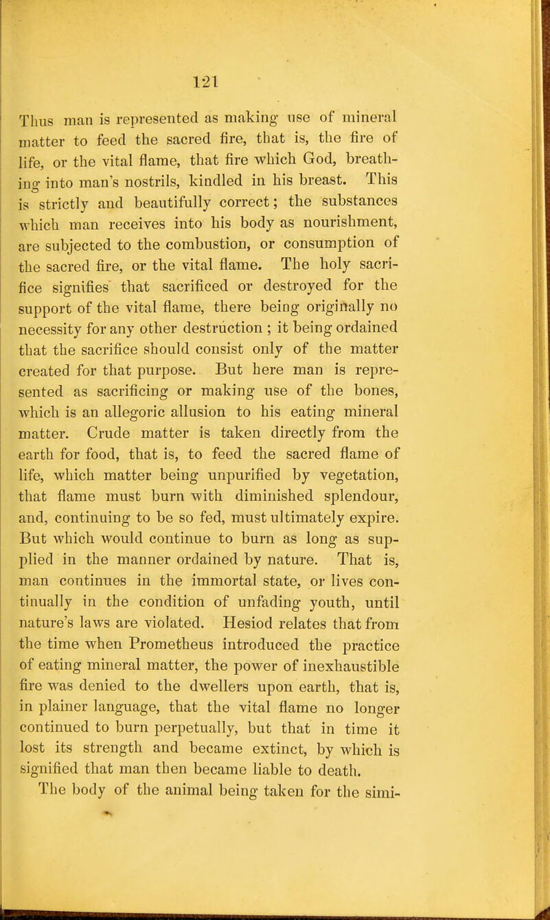 Thus man is represented as making use of mineral matter to feed the sacred fire, that is, the fire of life, or the vital flame, that fire which God, breath- ino- into man's nostrils, kindled in his breast. This is strictly and beautifully correct; the substances which man receives into his body as nourishment, are subjected to the combustion, or consumption of the sacred fire, or the vital flame. The holy sacri- fice signifies that sacrificed or destroyed for the support of the vital flame, there being originally no necessity for any other destruction ; it being ordained that the sacrifice should consist only of the matter created for that purpose. But here man is repre- sented as sacrificing or making use of the bones, which is an allegoric allusion to his eating mineral matter. Crude matter is taken directly from the earth for food, that is, to feed the sacred flame of life, which matter being unpurified by vegetation, that flame must burn with diminished splendour, and, continuing to be so fed, must ultimately expire. But which would continue to burn as long as sup- plied in the manner ordained by nature. That is, man continues in the immortal state, or lives con- tinually in the condition of unfading youth, until nature's laws are violated. Hesiod relates that from the time when Prometheus introduced the practice of eating mineral matter, the power of inexhaustible fire was denied to the dwellers upon earth, that is, in plainer language, that the vital flame no longer continued to burn perpetually, but that in time it lost its strength and became extinct, by which is signified that man then became liable to death. The body of the animal being taken for the simi-