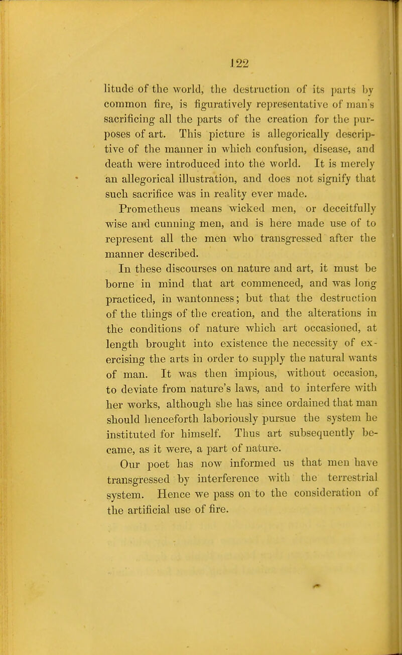 litude of the world, the destruction of its parts by common fire, is figuratively representative of man s sacrificing all the parts of the creation for the pur- poses of art. This picture is allegorically descrip- tive of the manner in which confusion, disease, and death were introduced into the world. It is merely an allegorical illustration, and does not signify that such sacrifice was in reality ever made. Prometheus means wicked men, or deceitfully wise and cunning men, and is here made use of to represent all the men who transgressed after the manner described. In these discourses on nature and art, it must be borne in mind that art commenced, and was long practiced, in wantonness; but that the destruction of the things of the creation, and the alterations in the conditions of nature which art occasioned, at length brought into existence the necessity of ex- ercising the arts in order to supply the natural wants of man. It was then impious, without occasion, to deviate from nature's laws, and to interfere with her works, although she has since ordained that man should henceforth laboriously pursue the system he instituted for himself. Thus art subsequently be- came, as it were, a part of nature. Our poet has now informed us that men have transgressed by interference with the terrestrial system. Hence we pass on to the consideration of the artificial use of fire.