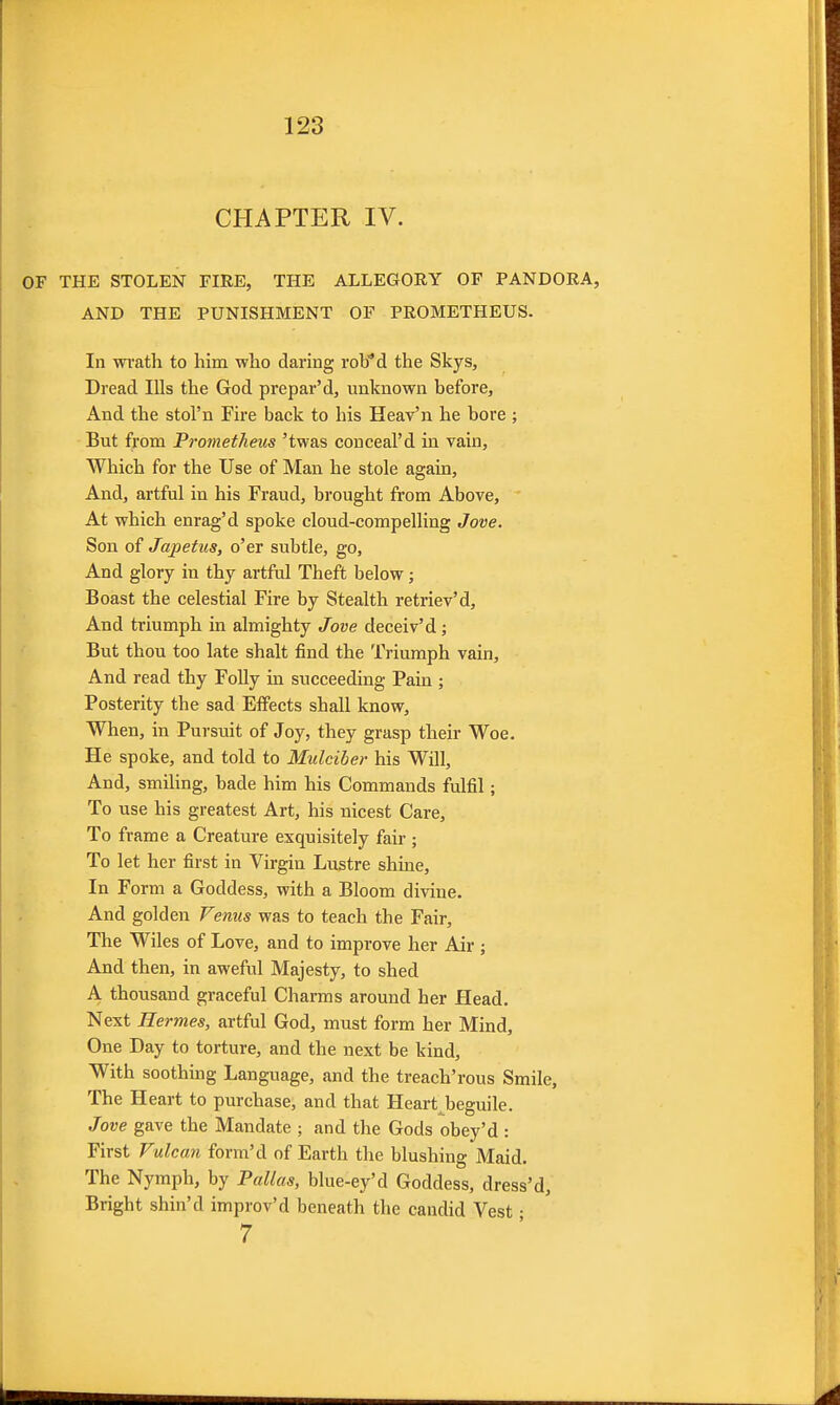 CHAPTER IV. OF THE STOLEN FIRE, THE ALLEGORY OF PANDORA, AND THE PUNISHMENT OF PROMETHEUS. In wi'ath to him wlio daring rob^d the Skys, Dread Ills the God prepar'd, unknown before, And the stol'n Fire back to his Heav'n he bore ; But from Prometheus 'twas conceal'd in vain, Which for the Use of Man he stole again. And, artful in his Fraud, brought from Above, At which enrag'd spoke cloud-compelling Jove. Son of Japetus, o'er subtle, go. And glory in thy artful Theft below; Boast the celestial Fire by Stealth retriev'd. And triumph in almighty Jove deceiv'd; But thou too late shalt find the Triumph vain. And read thy Folly in succeeding Pain ; Posterity the sad Effects shall know. When, in Pursuit of Joy, they grasp their Woe. He spoke, and told to Mulciber his Will, And, smihng, bade him his Commands fulfil; To use his greatest Art, his nicest Care, To frame a Creature exquisitely fair ; To let her first in Virgin Lustre shine. In Form a Goddess, with a Bloom divine. And golden Venus was to teach the Fair, The Wiles of Love, and to improve her Air ; And then, in aweful Majesty, to shed A thousand graceful Charms around her Head. Next Hermes, artful God, must form her Mind, One Day to torture, and the next be kind, With soothing Language, and the treach'rous Smile, The Heart to purchase, and that Heart^beguile, Jove gave the Mandate ; and the Gods obey'd : First Vulcaii form'd of Earth the blushing Maid. The Nymph, by Pallas, blue-ey'd Goddess, dress'd. Bright shin'd improv'd beneath the candid Vest • 7