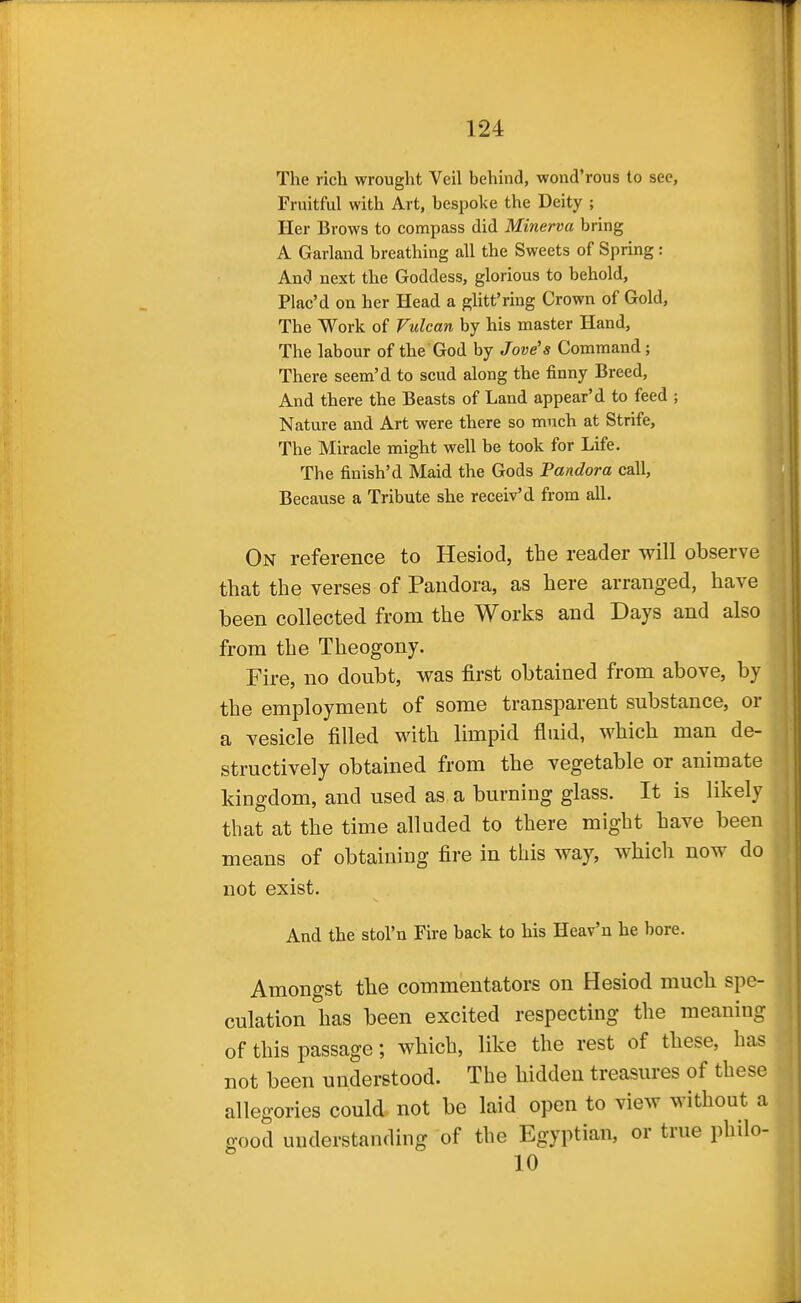The rich wrought Veil behind, wond'rous to see, Fruitful with Art, bespoke the Deity ; Her Brows to compass did Minerva bring A Garland breathing all the Sweets of Spring : And next the Goddess, glorious to behold, Plac'd on her Head a gUtt'ring Crown of Gold, The Work of Vulcan by his master Hand, The labour of the God by Jove's Command; There seem'd to scud along the finny Breed, And there the Beasts of Land appear'd to feed ; Nature and Art were there so much at Strife, The Miracle might well be took for Life. The finish'd Maid the Gods Pandora call. Because a Tribute she receiv'd from all. On reference to Hesiod, the reader will observe that the verses of Pandora, as here arranged, have been collected from the Works and Days and also from the Theogony. Fire, no doubt, was first obtained from above, by the employment of some transparent substance, or a vesicle filled with limpid fluid, which man de- structively obtained from the vegetable or animate kingdom, and used as a burning glass. It is likely that at the time alluded to there might have been means of obtaining fire in this way, which now do not exist. And the stol'n Fire back to his Heav'n he bore. Amongst the commentators on Hesiod much spe- culation has been excited respecting the meaning of this passage; which, like the rest of these, has not been understood. The hidden treasures of these allegories could not be laid open to view without a good understanding of the Egyptian, or true philo- 10