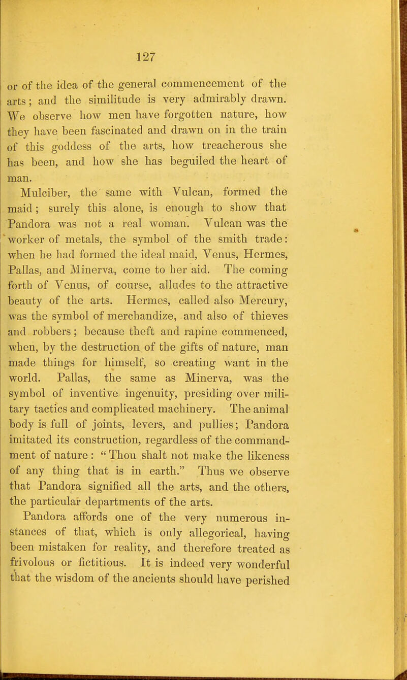 or of the idea of the general commencement of the arts; and the similitude is very admirably drawn. We observe how men have forgotten nature, how they have been fascinated and drawn on in the train of this goddess of the arts, how treacherous she has been, and how she has beguiled the heart of man. Mulciber, the same with Vulcan, formed the maid; surely this alone, is enough to show that Pandora was not a real woman. Vulcan was the * worker of metals, the symbol of the smith trade: when he had formed the ideal maid, Venus, Hermes, Pallas, and Minerva, come to her aid. The coming forth of Venus, of course, alludes to the attractive beauty of the arts. Hermes, called also Mercury, was the svmbol of merchandize, and also of thieves and robbers; because theft and rapine commenced, when, by the destruction of the gifts of nature, man made things for himself, so creating want in the world. Pallas, the same as Minerva, was the symbol of inventive ingenuity, presiding over mili- tary tactics and complicated machinery. The animal body is full of joints, levers, and pullies; Pandora imitated its construction, regardless of the command- ment of nature :  Thou shalt not make the likeness of any thing that is in earth. Thus we observe that Pandora signified all the arts, and the others, the particular departments of the arts. Pandora affords one of the very numerous in- stances of that, which is only allegorical, having been mistaken for reality, and therefore treated as frivolous or fictitious. It is indeed very wonderful that the wisdom of the ancients should have perished