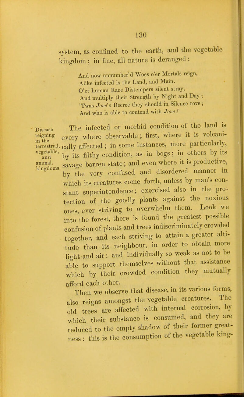 system, as confined to tlie earth, and the vegetable kingdom ; in fine, all nature is deranged : And now unnumber'd Woes o'er Mortals reign, Alike infected is the Land, and Main. O'er human Race Distempers silent stray, And multiply their Strength by Night and Day ; 'Twas Jove's Decree they should in Silence rove; And who is able to contend with Jove ! Disease The infected or morbid condition of the land is reigning ^^^j.^ ^yhere observable ; first, where it is volcani- lerJestriai, cally affected ; in some instances, more particularly, Sfby its filthy condition, as in bogs ; in others by its animal, gavage barren state; and even where it is productive, kingdoms. the very confused and disordered manner in which its creatures come forth, unless by man's con- stant superintendence; exercised also in the pro- tection of the goodly plants against the noxious ones, ever striving to overwhelm them. Look we into the forest, there is found the greatest possible confusion of plants and trees indiscriminately crowded too-ether, and each striving to attain a greater alti- tude than its neighbour, in order to obtam more light and air: and individually so weak as not to be able to support themselves without that assistance which by their crowded condition they mutually afford each other. Then we observe that disease, in its various forms, also reigns amongst the vegetable creatures. The old trees are affected with internal corrosion, by which their substance is consumed, and they are reduced to the empty shadow of their former great- ness : this is the consumption of the vegetable king-