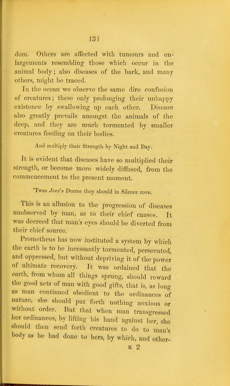 dom. Others are affected with tumours and en- larg-ements resembling those which occur in the animal body; also diseases of the bark, and many others, might be traced. In the ocean we observe the same dire confusion of creatures; these only prolonging their unhappy existence by swallowing up each other. Disease also greatly prevails amongst the animals of the deep, and they are much tormented by smaller creatures feeding on their bodies. And multiply their Strength by Night and Day. It is evident that diseases have so multiplied their strength, or become more widely diffused, from the commencement to the present moment. 'Twas Jove's Decree they should in Silence rove. This is an allusion to the progression of diseases unobserved by man, as to their chief causes. It was decreed that man's eyes should be diverted from their chief source. Prometheus has now instituted a system by which the earth is to be incessantly tormented, persecuted, and oppressed, but without depriving it of the power of ultimate recovery. It was ordained that the earth, from whom all things sprung, should reward the good acts of man with good gifts, that is, as long as man continued obedient to the ordinances of nature, she should put forth nothing noxious or without order. But that when man transgressed her ordinances, by lifting his hand against her, she should then send forth creatures to do to man's body as he had done to hers, by which, and other- K 2