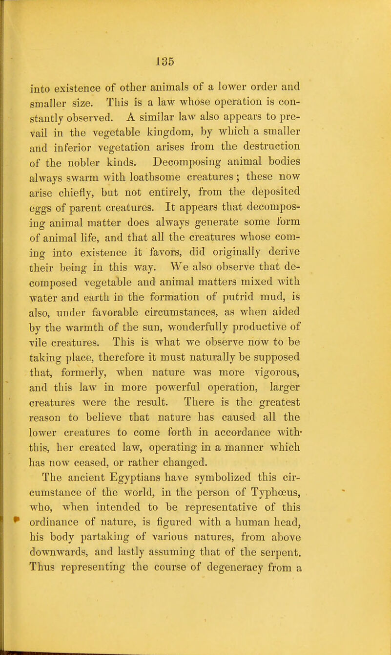 into existence of other animals of a lower order and smaller size. This is a law whose operation is con- stantly observed. A similar law also appears to pre- vail in the vegetable kingdom, by which a smaller and inferior vegetation arises from the destruction of the nobler kinds. Decomposing animal bodies always swarm with loathsome creatures ; these now arise chiefly, but not entirely, from the deposited eggs of parent creatures. It appears that decompos- ing animal matter does always generate some form of animal life, and that all the creatures whose com- ing into existence it favors, did originally derive their being in this way. We also observe that de- composed vegetable and animal matters mixed with water and earth in the formation of putrid mud, is also, under favorable circumstances, as when aided by the warmth of the sun, wonderfully productive of vile creatures. This is what we observe now to be taking place, therefore it must naturally be supposed that, formerly, when nature was more vigorous, and this law in more powerful operation, larger creatures were the result. There is the greatest reason to believe that nature has caused all the lower creatures to come forth in accordance with- this, her created law, operating in a manner which has now ceased, or rather changed. The ancient Egyptians have symbolized this cir- cumstance of the world, in the person of Typhoeus, who, when intended to be representative of this ^ ordinance of nature, is figured with a human head, his body partaking of various natures, from above downwards, and lastly assuming that of the serpent. Thus representing the course of degeneracy from a