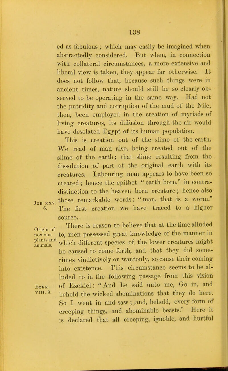 ed as fabulous ; which may easily be imagined when abstractedly considered. But when, in connection with collateral circumstances, a more extensive and liberal view is taken, they appear far otherwise. It does not follow that, because such things were in ancient times, nature should still be so clearly ob- served to be operating in the same way. Had not the putridity and corruption of the mud of the Nile, then, been employed in the creation of myriads of living creatures, its diffusion through the air would have desolated Egypt of its human population. This is creation out of the slime of the earth. We read of man also, being created out of the slime of the earth; that slime resulting from the dissolution of part of the original earth with its creatures. Labouring man appears to have been so created; hence the epithet  earth born, in contra- distinction to the heaven born creature ; hence also T those remarkable words:  man, that is a worm. Job XXV. 6. The first creation we have traced to a higher source. There is reason to believe that at the time alluded Origin of , . , ■, t ly .1 noxious to, men possessed great knowledge ot tne manner m antmir'^ which different species of the lower creatures might be caused to come forth, and that they did some- times vindictively or wantonly, so cause their coming into existence. This circumstance seems to be al- luded to in the following passage from this vision EzEK. of Ezekiel:  And he said unto me, Go in, and ^- behold the wicked abominations that they do here. So I went in and saw; and, behold, every form of creeping things, and abominable beasts. Here it is declared that all creeping, ignoble, and hurtful