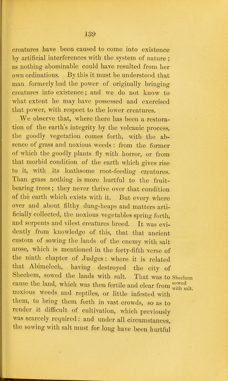 creatures have been caused to come into existence by artificial interferences with the system of nature ; as nothing abominable could have resulted from her own ordinations. By this it must be understood that man formerly had the power of originally bringing creatures into existence; and we do not know to what extent he may have possessed and exercised that power, with respect to the lower creatures. We observe that, where there has been a restora- tion of the earth's integrity by the volcanic process, the goodly vegetation comes forth, with the ab- sence of grass and noxious weeds : from the former of which the goodly plants fly with horror, or from that morbid condition of the earth which gives rise to it, with its loathsome root-feeding creatures. Than grass nothing is more hurtful to the fruit- bearing trees; they never thrive over that condition of the earth which exists with it. But every where over and about filthy dung-heaps and matters arti- ficially collected, the noxious vegetables spring forth, and serpents and vilest creatures breed. It was evi- dently from knowledge of this, that that ancient custom of sowing the lands of the enemy with salt arose, which is mentioned in the forty-fifth verse of the ninth chapter of Judges: where it is related that Abimelech, having destroyed the city of Shechem, sowed the lands with salt. That was to Sheche cause the land, which was then fertile and clear from noxious weeds and reptiles, or little infested with ^ them, to bring them forth in vast crowds, so as to render it diflicult of cultivation, which previously was scarcely required : and under all circumstances, the sowing with salt must for long have been hurtful