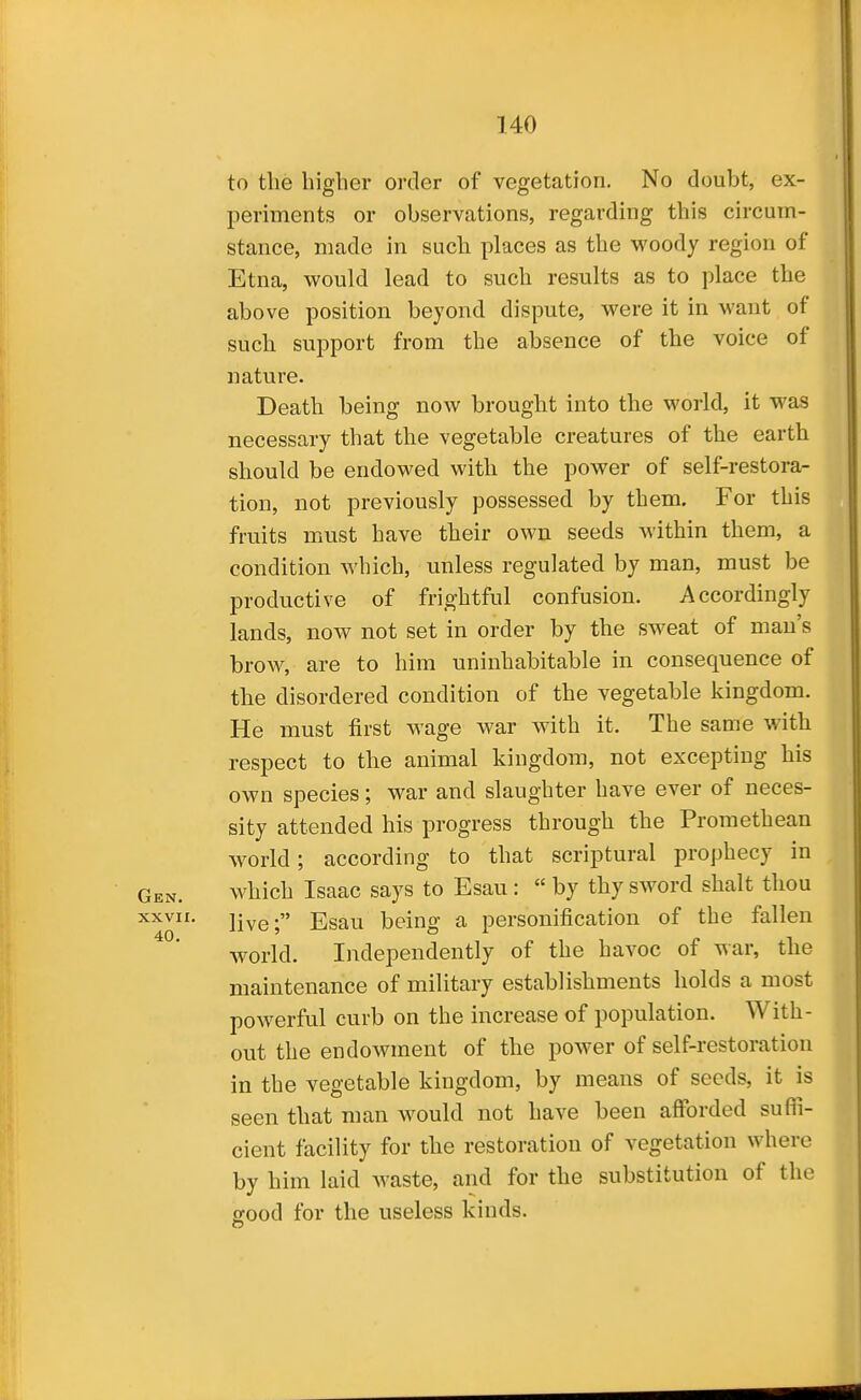 to the higher order of vegetation. No doubt, ex- periments or observations, regarding this circum- stance, made in such places as the woody region of Etna, would lead to such results as to place the above position beyond dispute, were it in want of such support from the absence of the voice of nature. Death being now brought into the world, it was necessary that the vegetable creatures of the earth should be endowed with the power of self-restora- tion, not previously possessed by them. For this fruits must have their own seeds within them, a condition which, unless regulated by man, must be productive of frightful confusion. Accordingly lands, now not set in order by the sweat of man's brow, are to him uninhabitable in consequence of the disordered condition of the vegetable kingdom. He must first wage war with it. The same with respect to the animal kingdom, not excepting his own species; war and slaughter have ever of neces- sity attended his progress through the Promethean world; according to that scriptural prophecy in Gen. which Isaac says to Esau :  by thy sword shalt thou XXVII. live; Esau being a personification of the fallen world. Independently of the havoc of war, the maintenance of military establishments holds a most powerful curb on the increase of population. With- out the endowment of the power of self-restoration in the vegetable kingdom, by means of seeds, it is seen that man would not have been afforded suffi- cient facility for the restoration of vegetation where by him laid Avaste, and for the substitution of the good for the useless kinds.