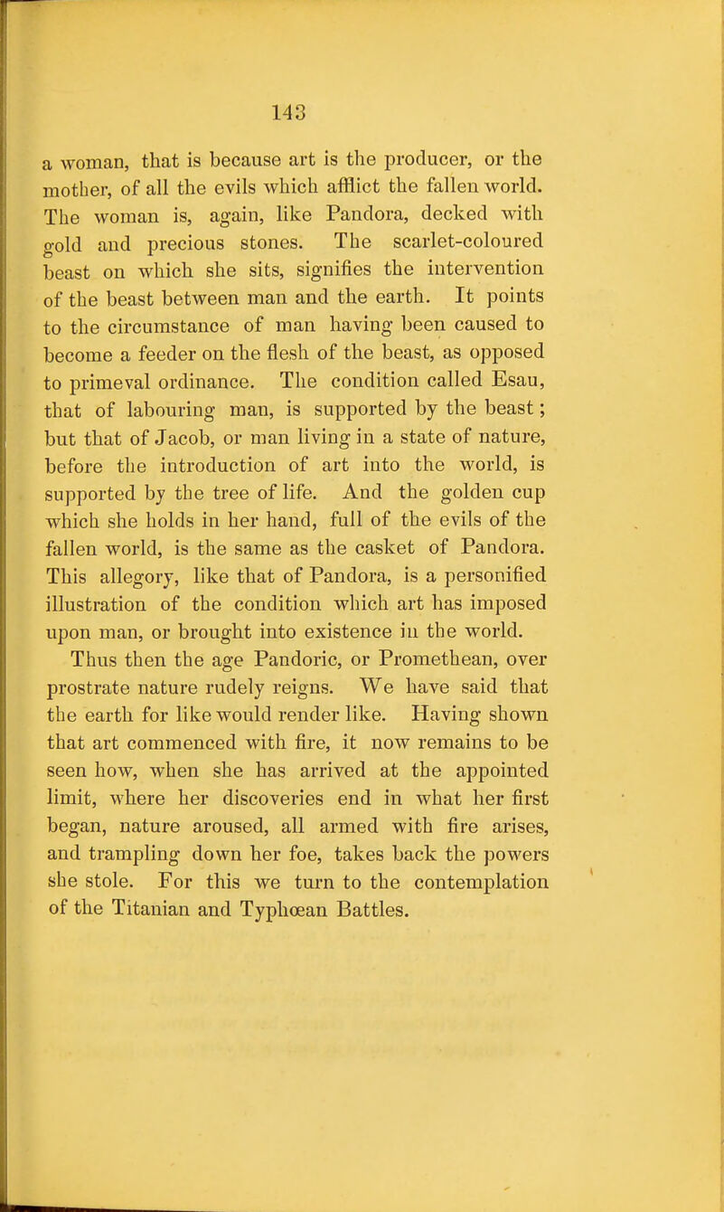 a woman, that is because art is the producer, or the mother, of all the evils which afflict the fallen world. The woman is, again, like Pandora, decked with gold and precious stones. The scarlet-coloured beast on which she sits, signifies the intervention of the beast between man and the earth. It points to the circumstance of man having been caused to become a feeder on the flesh of the beast, as opposed to primeval ordinance. The condition called Esau, that of labouring man, is supported by the beast; but that of Jacob, or man living in a state of nature, before the introduction of art into the world, is supported by the tree of life. And the golden cup which she holds in her hand, full of the evils of the fallen world, is the same as the casket of Pandora. This allegory, like that of Pandora, is a personified illustration of the condition which art has imposed upon man, or brought into existence in the world. Thus then the age Pandoric, or Promethean, over prostrate nature rudely reigns. We have said that the earth for like would render like. Having shown that art commenced with fire, it now remains to be seen how, when she has arrived at the appointed limit, where her discoveries end in what her first began, nature aroused, all armed with fire arises, and trampling down her foe, takes back the powers she stole. For this we turn to the contemplation of the Titanian and Typhoean Battles.