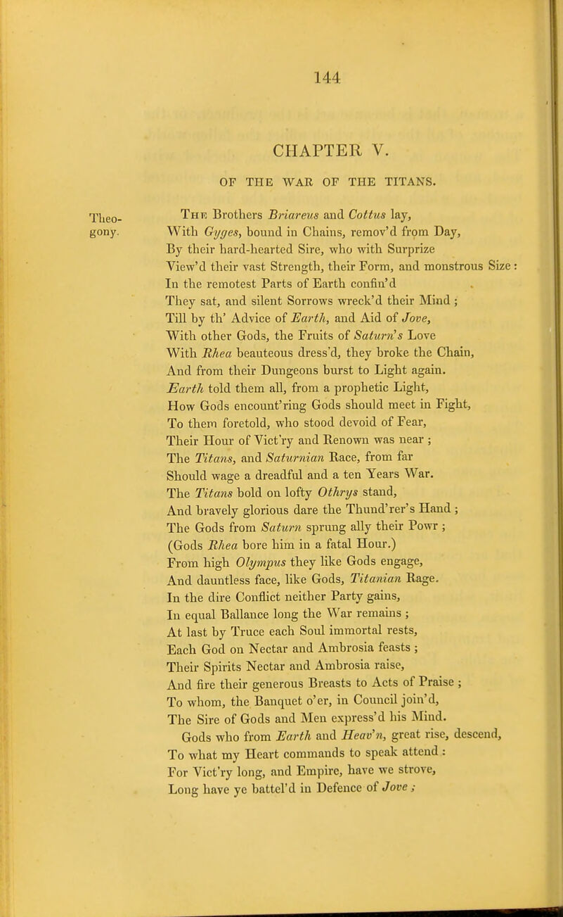 CHAPTER V. OF THE WAR OF THE TITANS. Tlieo- Thk Brothers Briareus and Coitus lay, gony. With Gyges, bound in Chains, remov'd frpm Day, By their hard-hearted Sire, who with Surprize View'd their vast Strength, their Form, and monstrous Size In the remotest Parts of Earth confin'd They sat, and silent Sorrows wreck'd their Mind ; Till by th' Advice of Earth, and Aid of Jove, With other Gods, the Fruits of Saturn's Love With Rhea beauteous dress'd, they broke the Chain, And from their Dungeons burst to Light again. Earth told them all, from a prophetic Light, How Gods encount'ring Gods should meet in Fight, To them foretold, who stood devoid of Fear, Their Hour of Vict'ry and Renown was near ; The Titans, and Saturnian Eace, from far Should wage a dreadful and a ten Years War. The Titans bold on lofty Othrtjs stand. And bravely glorious dare the Thund'rer's Hand; The Gods from Saturn sprung ally their Powr ; (Gods Rhea bore him in a fatal Hour.) From high Olympus they like Gods engage. And dauntless face, like Gods, Titanian Rage. In the dire Conflict neither Party gains. In equal Ballanee long the War remains ; At last by Truce each Soul immortal rests. Each God on Nectar and Ambrosia feasts ; Their Spirits Nectar and Ambrosia raise. And fire their generous Breasts to Acts of Praise ; To whom, the Banquet o'er, in Council join'd. The Sire of Gods and Men express'd his Mind. Gods who from Earth and Heav'n, great rise, descend. To what my Heart commands to speak attend: For Vict'ry long, and Empire, have we strove. Long have ye battel'd in Defence of Jove ;