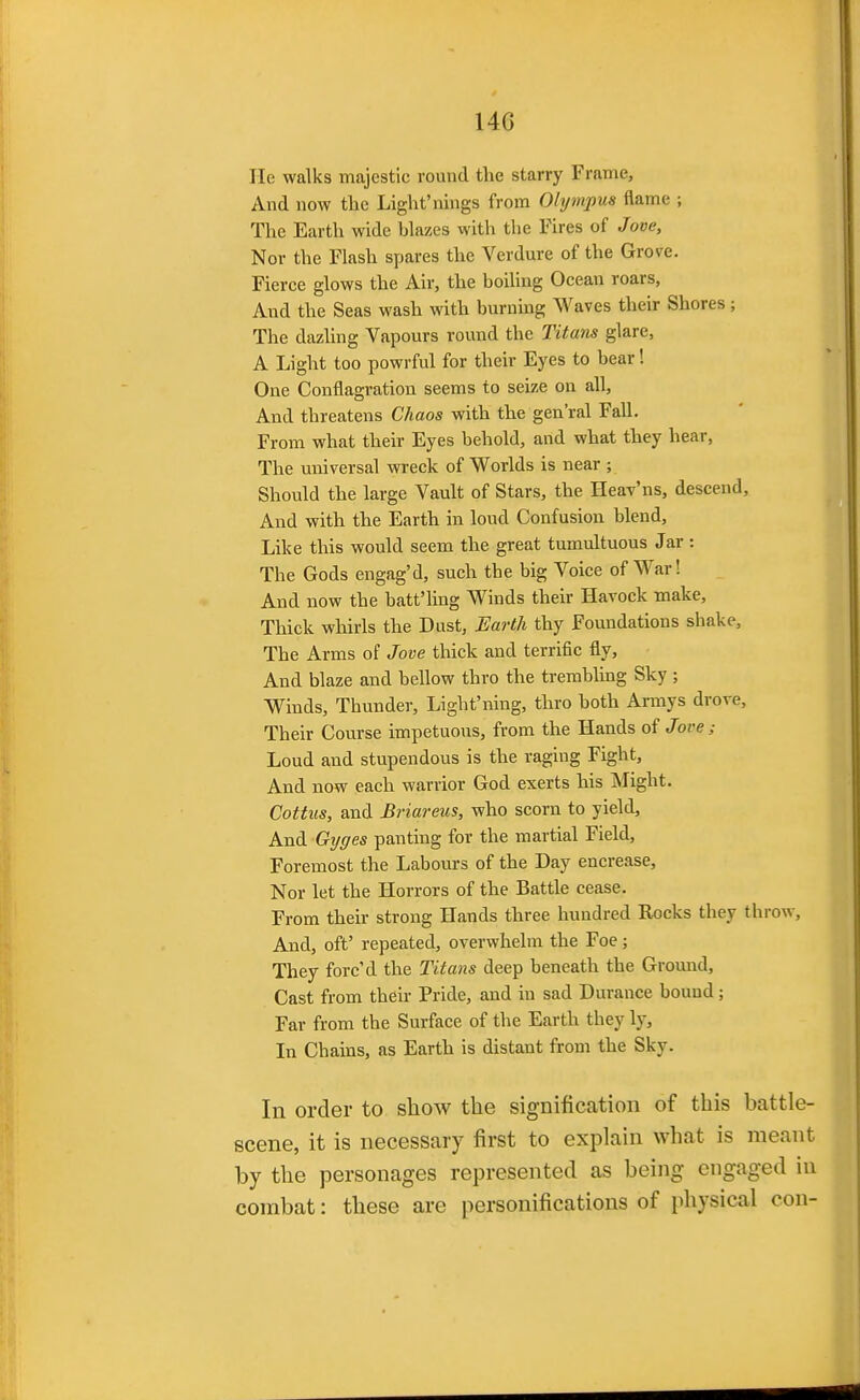 He walks majestic round the starry Frame, And now the Light'nings from Olympus flame ; The Earth wide blazes with the Fires of Jove, Nor the Flash spares the Verdure of the Grove. Fierce glows the Ah-, the boiling Ocean roars, And the Seas wash with burnmg Waves their Shores ; The dazling Vapours round the Titans glare, A Light too powrful for their Eyes to bear! One Conflagration seems to seize on all. And threatens Chaos with the gen'ral Fall. From what their Eyes behold, and what they hear, The universal wreck of Worlds is near ; Should the large Vault of Stars, the HeaVns, descend. And with the Earth in loud Confusion blend. Like this would seem the great tumultuous Jar : The Gods engag'd, such the big Voice of War! And now the batt'ling Winds their Havock make. Thick wliirls the Dust, Earth thy Foundations shake. The Arms of Jove thick and terrific fly. And blaze and bellow thro the trembling Sky ; Winds, Thunder, Light'ning, thro both Armys drove. Their Course impetuous, from the Hands of Jove; Loud and stupendous is the raging Fight, And now each warrior God exerts his Might. Cottus, and Briareus, who scorn to yield. And Gi/ffes panting for the martial Field, Foremost the Labours of the Day encrease. Nor let the Horrors of the Battle cease. From their strong Hands three hundred Rocks they throw. And, off repeated, overwhelm the Foe; They forc'd the Titans deep beneath the Groimd, Cast from their Pride, and in sad Durance bound; Far from the Surface of the Earth they ly. In Chains, as Earth is distant from the Sky. In order to show the signification of this battle- scene, it is necessary first to explain what is meant by the personages represented as being engaged in combat: these are personifications of physical con-