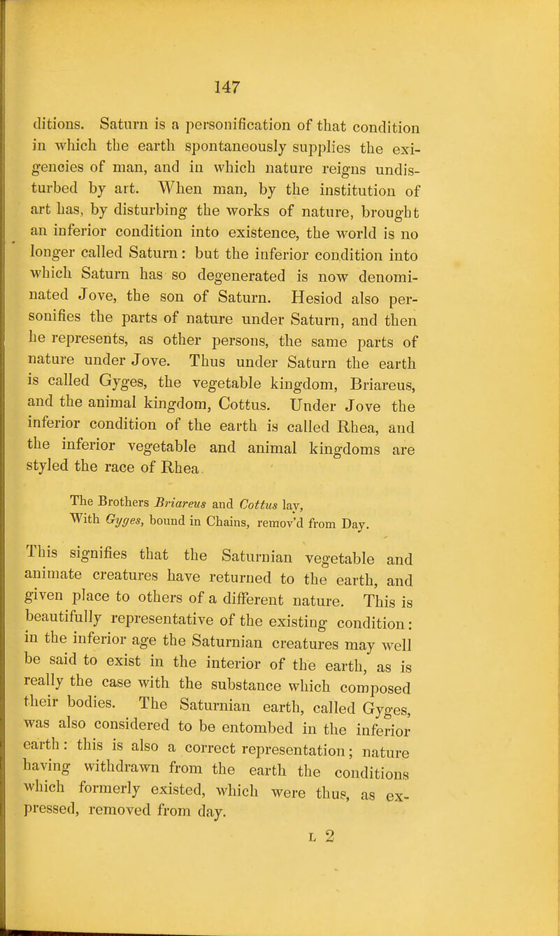 ditions. Satnrn is a personification of that condition in which the earth spontaneously supplies the exi- gencies of man, and in which nature reigns undis- turbed by art. When man, by the institution of art has, by disturbing the works of nature, brought an inferior condition into existence, the world is no longer called Saturn: but the inferior condition into which Saturn has so degenerated is now denomi- nated Jove, the son of Saturn. Hesiod also per- sonifies the parts of nature under Saturn, and then he represents, as other persons, the same parts of nature under Jove. Thus under Saturn the earth is called Gyges, the vegetable kingdom, Briareus, and the animal kingdom, Cottus. Under Jove the inferior condition of the earth is called Rhea, and the inferior vegetable and animal kingdoms are styled the race of Rhea. The Brothers Briareus and Cottus lay. With Gyges, bound in Chains, remov'd from Day. This signifies that the Saturnian vegetable and animate creatures have returned to the earth, and given place to others of a different nature. This is beautifiilly representative of the existing condition: in the inferior age the Saturnian creatures may well be said to exist in the interior of the earth, as is really the case with the substance which composed their bodies. The Saturnian earth, called Gyges, was also considered to be entombed in the inferior earth : this is also a correct representation; nature having withdrawn from the earth the conditions which formerly existed, which were thus, as ex- pressed, removed from day. L 2