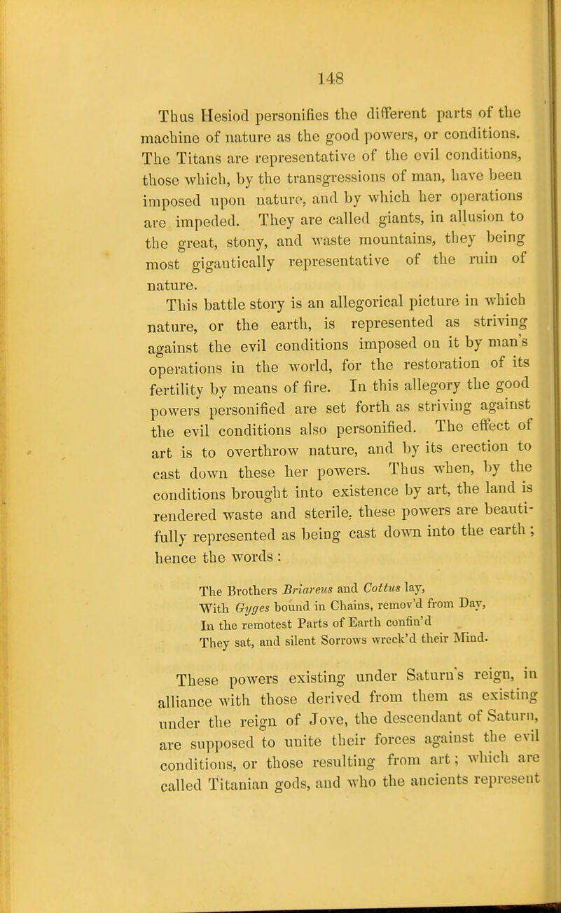 Thus Hesiod personifies the different parts of the machine of nature as the good powers, or conditions. The Titans are representative of the evil conditions, those which, by the transgressions of man, have been imposed upon nature, and by which her operations are impeded. They are called giants, in allusion to the great, stony, and waste mountains, they being most gigantically representative of the ruin of nature. This battle story is an allegorical picture in which nature, or the earth, is represented as striving against the evil conditions imposed on it by man's operations in the world, for the restoration of its fertility by means of fire. In this allegory the good powers personified are set forth as striving against the evil conditions also personified. The effect of art is to overthrow nature, and by its erection to cast down these her powers. Thus when, by the conditions brought into existence by art, the land is rendered waste and sterile, these powers are beauti- fully represented as being cast down into the earth ; hence the words : The Brothers Briareus and Cottus lay. With Gyges hound in Chains, remov'd from Day, In the remotest Parts of Earth confin'd They sat, and silent Sorrows wreck'd their INIind. These powers existing under Saturn's reign, in alliance with those derived from them as existing under the reign of Jove, the descendant of Saturn, are supposed to unite their forces against the evil conditions, or those resulting from art; which are called Titanian gods, and who the ancients represent