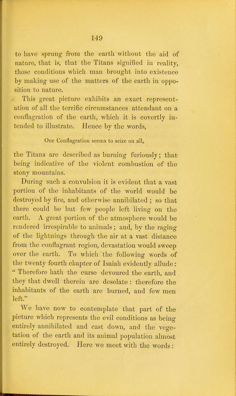 to have sprung from the earth without the aid of nature, that is, that the Titans signified in reality, those conditions which man brought into existence by making use of the matters of the earth in oppo- sition to nature. This great picture exhibits an exact represent- ation of all the terrific circumstances attendant on a conflagration of the earth, which it is covertly in- tended to illustrate. Hence by the words, One Conflagration seems to seize on all, the Titans are described as burning furiously; that being indicative of the violent combustion of the stony mountains. During such a convulsion it is evident that a vast portion of the inhabitants of the world would be destroyed by fire, and othervvise annihilated ; so that there could be but few people left living on the earth. A great portion of the atmosphere would be rendered irrespirable to animals; and, by the raging of the lightnings through the air at a vast distance from the conflagrant region, devastation would sweep over the earth. To which the following words of the twenty fourth chapter of Isaiah evidently allude:  Therefore hath the curse devoured the earth, and they that dwell therein are desolate : therefore the inhabitants of the earth are burned, and few men left. We have now to contemplate that part of the picture which represents the evil conditions as being entirely annihilated and cast down, and the vege- tation of the earth and its animal population almost entirely destroyed. Here we meet with the words: