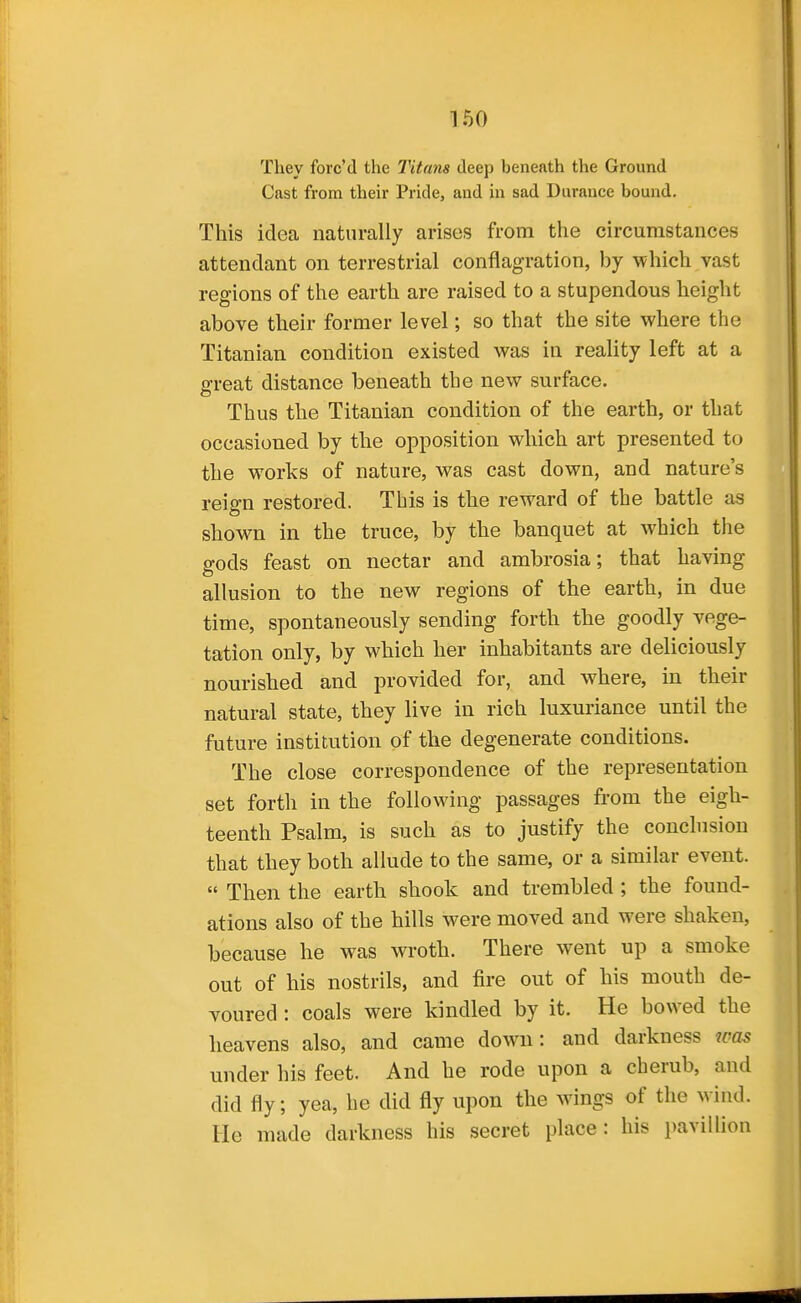 They forc'd the Titans deep beneath the Ground Cast from their Pride, and in sad Durance bound. This idea naturally arises from the circumstances attendant on terrestrial conflagration, by which vast regions of the earth are raised to a stupendous height above their former level; so that the site where the Titanian condition existed was in reality left at a great distance beneath the new surface. Thus the Titanian condition of the earth, or that occasioned by the opposition which art presented to the works of nature, was cast down, and nature's reign restored. This is the reward of the battle as shown in the truce, by the banquet at which the gods feast on nectar and ambrosia; that having allusion to the new regions of the earth, in due time, spontaneously sending forth the goodly vege- tation only, by which her inhabitants are deliciously nourished and provided for, and where, in their natural state, they live in rich luxuriance until the future institution of the degenerate conditions. The close correspondence of the representation set forth in the following passages from the eigh- teenth Psalm, is such as to justify the conclusion that they both allude to the same, or a similar event.  Then the earth shook and trembled ; the found- ations also of the hills were moved and were shaken, because he was wroth. There went up a smoke out of his nostrils, and fire out of his mouth de- voured : coals were kindled by it. He bowed the heavens also, and came down: and darkness was under his feet. And he rode upon a cherub, and did fly; yea, he did fly upon the wings of the wind. He made darkness his secret place: his pavillion