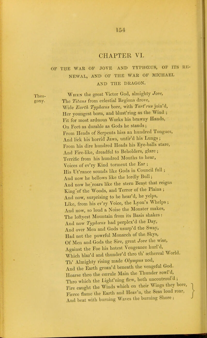 CHAPTER VL OF T^IE WAR OF JOVE AND TYPHCEUS, OF ITS RK NEWAL, AND OF THE WAR OF MICHAEL AND THE DRAGON. Theo- When the great Victor God, almighty Jove, gony. The 2'itans from celestial Regions drove. Wide Earth Tijphoeus bore, with Tart'rus join'd, Her youngest born, and blast'ring as the Wind ; Fit for most arduous Works his brawny Hands, On Feet as durable as Gods he stands; From Heads of Serpents hiss an hundred Tongues, And lick his horrid Jaws, untir'd his Lungs ; From his dire hundred Heads his Eye-balls stare. And Fire-like, dreadful to Beholders, glare ; Terrific from his hundred Mouths to hear. Voices of ev'ry Kind torment the Ear ; His Ut'ranee sounds hke Gods in Council fall; And now he bellows like the lordly Bull; And now hejoars like the stern Beast that reigns King'of the Voods, and Terror of the Plains ; And now, surprising to be hear'd, he yelps. Like, from his ev'ry Voice, the Lyon's Whelps ; And now, so loud a Noise the Monster makes, The loftyest Mountam from its Basis shakes : And now Typhoeus had perplex'd the Day, And over Men and Gods usurp'd the Sway, Had not the powrful Monarch of the Skys, Of Men and Gods the Sire, great Jove the wise. Against the Foe his hotest Vengeance hurl'd, mich blaz'd and thunder'd thro th' sethereal World. Th' Almighty rising made Olympus nod. And the Earth groan'd beneath the vengeful God. Hoarse thro the coerule Main the Thunder rowl'd, Thro which the Light'ning flew, both uncontroul'd ; Fire caught the Winds which on their Wings they bore, Fierce flame the Earth and Heav'n, the Seas loud roar, And beat with burning Waves the burning Shore ;