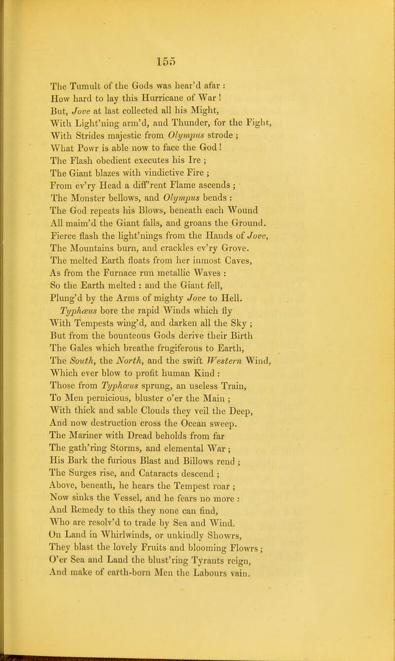 The Tumult of the Gods was hear'd afar : How hard to lay this Hurricane of War ! But, Jove at last collected all his Might, With Light'uing arm'd, and Thunder, for the Fight, With Strides majestic from Olympus strode ; What Povvr is able now to face the God! The Flash obedient executes his Ire ; The Giant blazes with vindictive Fire ; From ev'ry Head a diff'rent Flame ascends ; ' The Monster bellows, and Olympus bends : The God repeats his Blows, beneath each Wound All maim'd the Giant falls, and groans the Ground. Fierce flash the hght'nings from the Hands of Jove, The Mountains burn, and crackles ev'iy Grove. The melted Earth floats from her inmost Caves, As from the Furnace run metallic Waves : So the Earth melted : and the Giant fell, Plung'd by the Arms of mighty Jove to Hell. Typhceus bore the rapid Winds which fly With Tempests wing'd, and darken all the Sky ; But from the bounteous Gods derive their Birth The Gales which breathe frugiferous to Earth, The South, the North, and the swift Western Wind, Which ever blow to profit human Kind : Those from Typhoeus sprung, an useless Train, To Men pernicious, bluster o'er the Main ; With thick and sable Clouds they veil the Deep, And now destruction cross the Ocean sweep. The Mariner with Dread beholds from far The gath'ring Storms, and elemental War; His Bark the furious Blast and Billows rend ; The Surges rise, and Cataracts descend; Above, beneath, he hears the Tempest roar ; Now sinks the Vessel, and he fears no more : And Remedy to this they none can find. Who are resolv'd to trade by Sea and Wind. On Land in Whirlwinds, or unkindly Showrs, They blast the lovely Fruits and blooming Flowrs; O'er Sea and Land the blust'ring Tyrants reign. And make of earth-born Men the Labours vain.