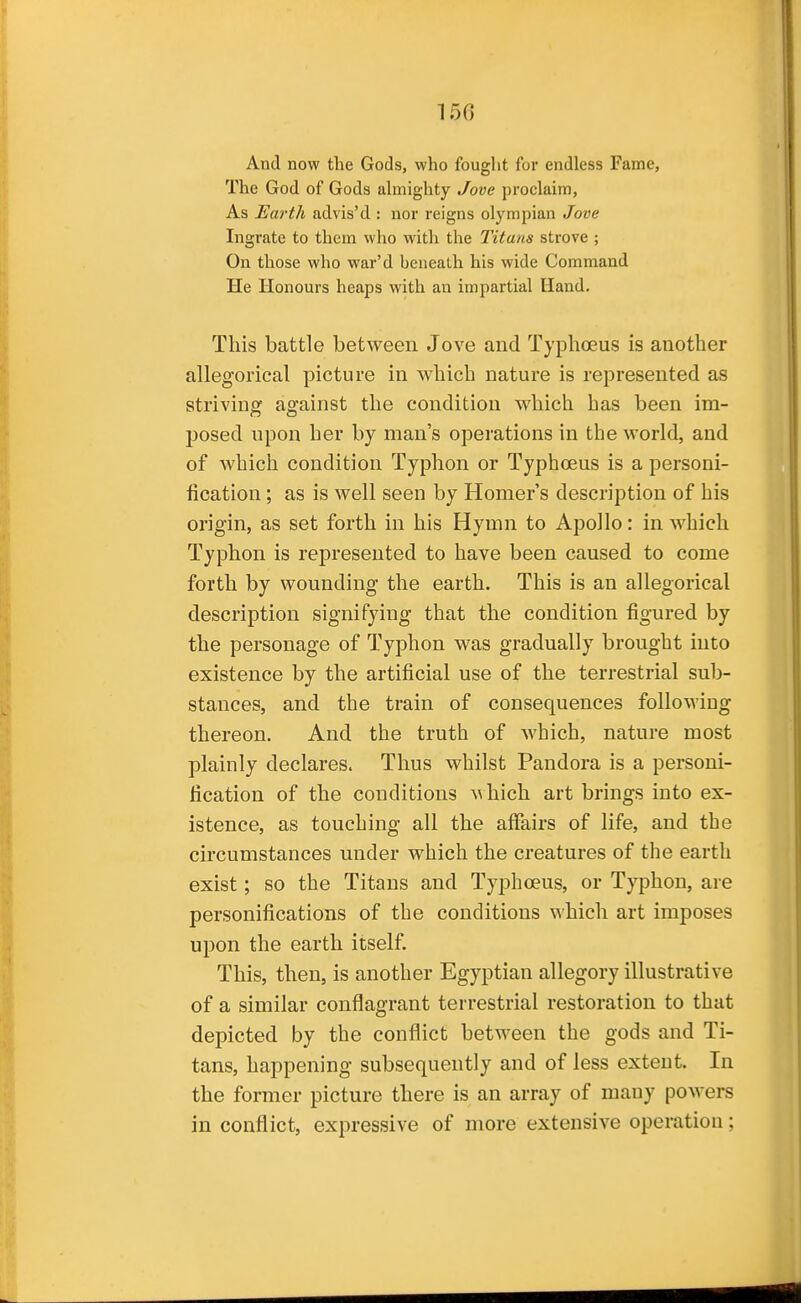 150 And now the Gods, who fought for endless Fame, The God of Gods almighty Jove proclaim. As Earth advis'd : nor reigns olympian Jove Ingrate to them who with the Titans strove ; On those who war'd beneath his wide Command He Honours heaps with an impartial Hand. This battle between Jove and Typhoeus is another allegorical picture in which nature is represented as striving against the condition which has been im- posed upon her by man's operations in the world, and of which condition Typhon or Typhoeus is a personi- fication ; as is well seen by Homer's description of his origin, as set forth in his Hymn to Apollo: in which Typhon is represented to have been caused to come forth by wounding the earth. This is an allegorical description signifying that the condition figured by the personage of Typhon was gradually brought into existence by the artificial use of the terrestrial sub- stances, and the train of consequences following thereon. And the truth of which, nature most plainly declares. Thus whilst Pandora is a personi- fication of the conditions ^^hich art brings into ex- istence, as touching all the affairs of life, and the circumstances under which the creatures of the earth exist; so the Titans and Typhoeus, or Typhon, are personifications of the conditions which art imposes upon the earth itself. This, then, is another Egyptian allegory illustrative of a similar conflagrant terrestrial restoration to that depicted by the conflict between the gods and Ti- tans, happening subsequently and of less extent. In the former picture there is an array of many poAvers in conflict, expressive of more extensive operation;