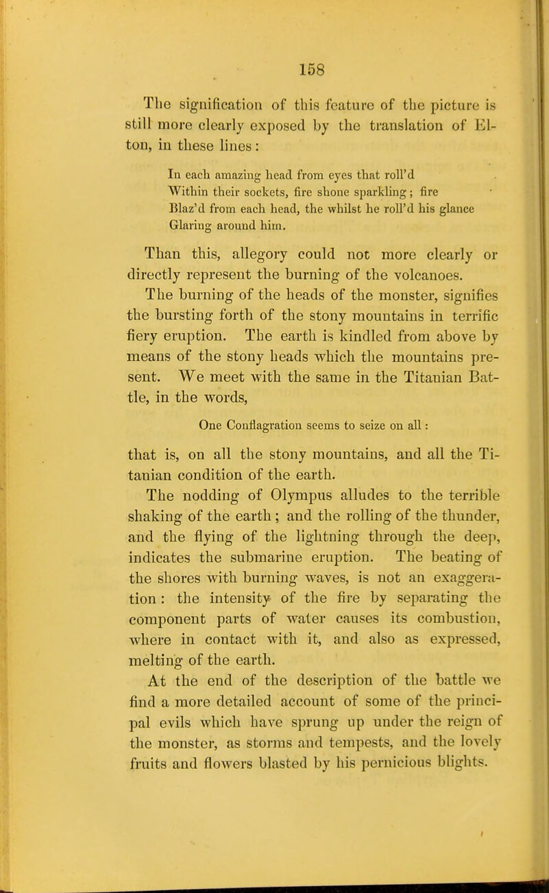 The signification of this feature of the picture is still more clearly exposed by the translation of El- ton, in these lines: In each amazing head from eyes that roll'd Within their sockets, fire shone sparkUng; fire Blaz'd from each head, the whilst he roll'd his glance Glaring around him. Than this, allegory could not more clearly or directly represent the burning of the volcanoes. The burning of the heads of the monster, signifies the bursting forth of the stony mountains in terrific fiery eruption. The earth is kindled from above by means of the stony heads which the mountains pre- sent. We meet with the same in the Titanian Bat- tle, in the words. One Conflagration seems to seize on all: that is, on all the stony mountains, and all the Ti- tanian condition of the earth. The nodding of Olympus alludes to the terrible shaking of the earth; and the rolling of the thunder, and the flying of the lightning through the deep, indicates the submarine eruption. The beating of the shores with burning waves, is not an exaggera- tion : the Intensity of the fire by separating the component parts of water causes its combustion, where in contact with it, and also as expressed, melting of the earth. At the end of the description of the battle we find a more detailed account of some of the princi- pal evils which have sprung up under the reign of the monster, as storms and tempests, and the lovely fruits and flowers blasted by his pernicious blights.