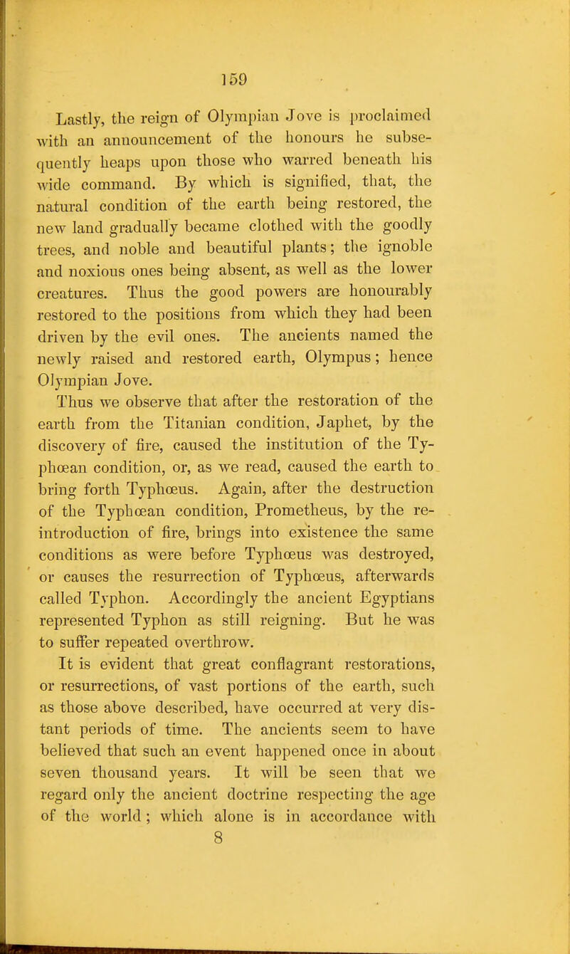 Lastly, the reign of Olympian Jove is proclaimed with an announcement of the honours he subse- quently heaps upon those who warred beneath his wide command. By which is signified, that, the natural condition of the earth being restored, the new land gradually became clothed with the goodly trees, and noble and beautiful plants; the ignoble and noxious ones being absent, as well as the lower creatures. Thus the good powers are honourably restored to the positions from which they had been driven by the evil ones. The ancients named the newly raised and restored earth, Olympus; hence Olympian Jove. Thus we observe that after the restoration of the earth from the Titanian condition, Japhet, by the discovery of fire, caused the institution of the Ty- phoean condition, or, as we read, caused the earth to bring forth Typhoeus. Again, after the destruction of the Typhoean condition, Prometheus, by the re- introduction of fire, brings into existence the same conditions as were before Typhoeus was destroyed, or causes the resurrection of Typhoeus, afterwards called Typhon. Accordingly the ancient Egyptians represented Typhon as still reigning. But he was to suffer repeated overthrow. It is evident that great conflagrant restorations, or resurrections, of vast portions of the earth, such as those above described, have occurred at very dis- tant periods of time. The ancients seem to have believed that such an event happened once in about seven thousand years. It will be seen that we regard only the ancient doctrine respecting the age of the world ; which alone is in accordance with 8