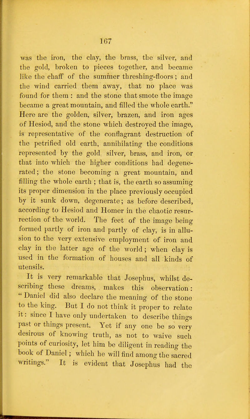 was the iron, the clay, the brass, the silver, and the gold, broken to pieces together, and became like the chaff of the summer threshing-floors; and the wind carried them away, that no place was found for them : and the stone that smote the image became a great mountain, and filled the whole earth. Here are the golden, silver, brazen, and iron ages of Hesiod, and the stone which destroyed the image, is representative of the conflagrant destruction of the petrified old earth, annihilating the conditions represented by the gold, silver, brass, and iron, or that into which the higher conditions had degene- rated; the stone becoming a great mountain, and filling the whole earth ; that is, the earth so assuming its proper dimension in the place previously occupied by it sunk down, degenerate; as before described, according to Hesiod and Homer in the chaotic resur- rection of the world. The feet of the image being formed partly of iron and partly of clay, is in allu- sion to the very extensive employment of iron and clay in the latter age of the world; when clay is used in the formation of houses and all kinds of utensils. It is very remarkable that Josephus, whilst de- scribing these dreams, makes this observation:  Daniel did also declare the meaning of the stone to the king. But I do not think it proper to relate it: since I have only undertaken to describe things past or things present. Yet if any one be so very desirous of knowing truth, as not to waive such points of curiosity, let him be diligent in reading the book of Daniel; which he will find among the sacred writings. It is evident that Josephus had the