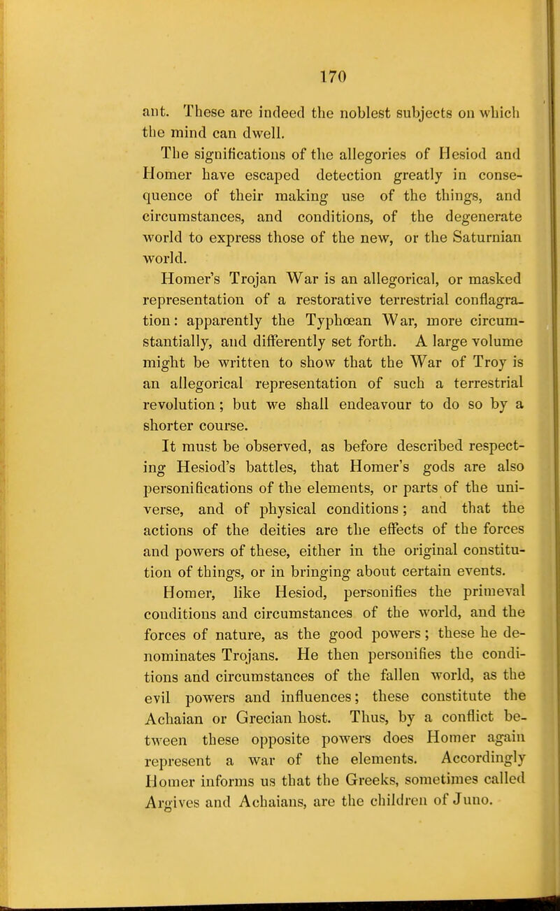 ant. These are indeed the noblest subjects on which the mind can dwell. The significations of the allegories of Hesiod and Homer have escaped detection greatly in conse- quence of their making use of the things, and circumstances, and conditions, of the degenerate world to express those of the new, or the Saturnian world. Homer's Trojan War is an allegorical, or masked representation of a restorative terrestrial conflagra- tion: apparently the Typhoean War, more circum- stantially, and differently set forth. A large volume might be written to show that the War of Troy is an allegorical representation of such a terrestrial revolution; but we shall endeavour to do so by a shorter course. It must be observed, as before described respect- ing Hesiod's battles, that Homer's gods are also personifications of the elements, or parts of the uni- verse, and of physical conditions; and that the actions of the deities are the effects of the forces and powers of these, either in the original constitu- tion of things, or in bringing about certain events. Homer, like Hesiod, personifies the primeval conditions and circumstances of the world, and the forces of nature, as the good powers; these he de- nominates Trojans. He then personifies the condi- tions and circumstances of the fallen world, as the evil powers and influences; these constitute the Achaian or Grecian host. Thus, by a conflict be- tween these opposite powers does Homer again represent a war of the elements. Accordingly Homer informs us that the Greeks, sometimes called Argives and Achaians, are the children of Juno.