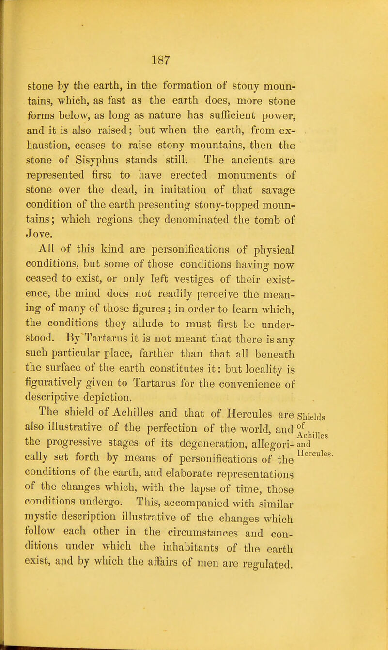 stone by the earth, in the formation of stony moun- tains, which, as fast as tlie earth does, more stone forms below, as long as nature has sufficient power, and it is also raised; but when the earth, from ex- haustion, ceases to raise stony mountains, then the stone of Sisyphus stands still. The ancients are represented first to have erected monuments of stone over the dead, in imitation of that savage condition of the earth presenting stony-topped moun- tains ; which regions they denominated the tomb of Jove. All of this kind are personifications of physical conditions, but some of those conditions having now ceased to exist, or only left vestiges of their exist- ence, the mind does not readily perceive the mean- ing of many of those figures; in order to learn which, the conditions they allude to must first be under- stood. By Tartarus it is not meant that there is any such particular place, farther than that all beneath the surface of the earth constitutes it: but locality is figuratively given to Tartarus for the convenience of descriptive depiction. The shield of Achilles and that of Hercules are shields also illustrative of the perfection of the world, and ^^chiiies the progressive stages of its degeneration, allegori- and cally set forth by means of personifications of the conditions of the earth, and elaborate representations of the changes which, with the lapse of time, those conditions undergo. This, accompanied with similar mystic description illustrative of the changes which follow each other in the circumstances and con- ditions under which the inhabitants of the earth exist, and by which the affairs of men are regulated.