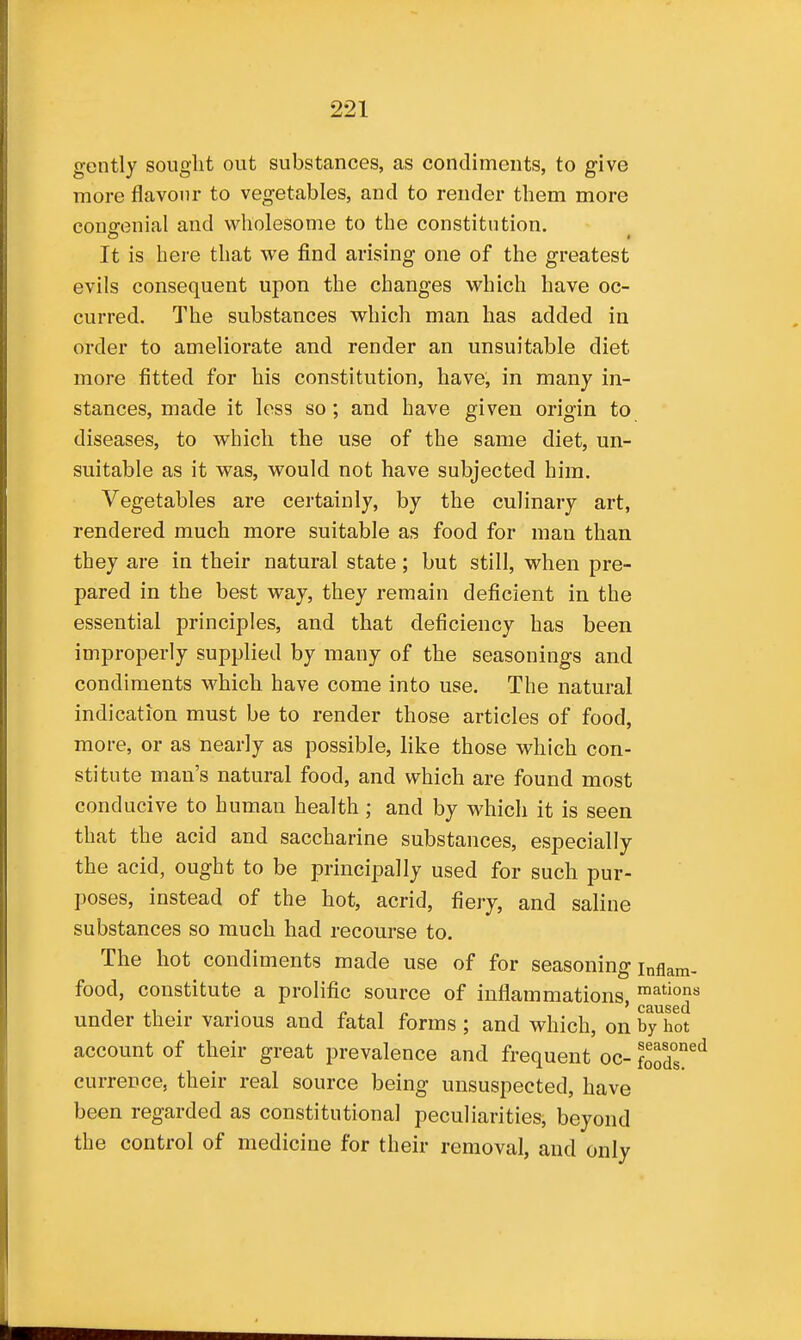 gently sought out substances, as condiments, to give more flavour to vegetables, and to render them more couofenial and wholesome to the constitution. It is here that we find arising one of the greatest evils consequent upon the changes which have oc- curred. The substances which man has added in order to ameliorate and render an unsuitable diet more fitted for his constitution, have, in many in- stances, made it less so; and have given origin to diseases, to which the use of the same diet, un- suitable as it was, would not have subjected him. Vegetables are certainly, by the culinary art, rendered much more suitable as food for man than they are in their natural state; but still, when pre- pared in the best way, they remain deficient in the essential principles, and that deficiency has been improperly supplied by many of the seasonings and condiments which have come into use. The natural indication must be to render those articles of food, more, or as nearly as possible, like those which con- stitute man's natural food, and which are found most conducive to human health; and by which it is seen that the acid and saccharine substances, especially the acid, ought to be principally used for such pur- poses, instead of the hot, acrid, fiery, and saline substances so much had recourse to. The hot condiments made use of for seasoning inflam- food, constitute a prolific source of inflammations under their various and fatal forms ; and which, on by hot account of their great prevalence and frequent oc- foods'^ currence, their real source being unsuspected, have been regarded as constitutional peculiarities, beyond the control of medicine for their removal, and only