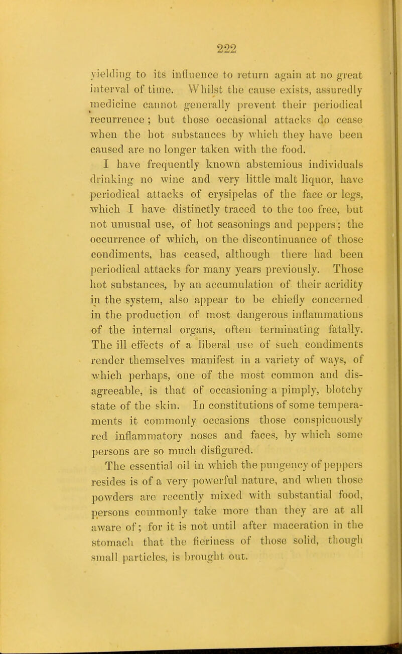 yielding- to its influence to return again at no great interval of time. Whilst the cause exists, assuredly medicine cannot generally prevent their periodical recurrence ; but those occasional attacks do cease when the hot substances by which they have been caused are no longer taken with the food. I have frequently known abstemious individuals drinking no wine and very little malt liquor, have periodical attacks of erysipelas of the face or legs, which I have distinctly traced to the too free, but not unusual use, of hot seasonings and peppers; the occurrence of which, on the discontinuance of those condiments, has ceased, although there had been periodical attacks for many years previously. Those hot substances, by an accumulation of their acridity in the system, also appear to be chiefly concerned in the production of most dangerous inflammations of the internal organs, often terminating fatally. The ill effects of a liberal use of such condiments render themselves manifest in a variety of ways, of which perhaps, one of the most common and dis- agreeable, is that of occasioning a pimply, blotchy state of the skin. In constitutions of some tempera- ments it commonly occasions those conspicuously red inflammatory noses and faces, by which some persons are so much disfigured. The essential oil in which the pungency of peppers resides is of a very powerful nature, and when those powders are recently mixed with substantial food, persons commonly take more than th.ey are at all aware of; for it is not until after maceration in the stomacli that the fieriness of those solid, though small particles, is brought out.