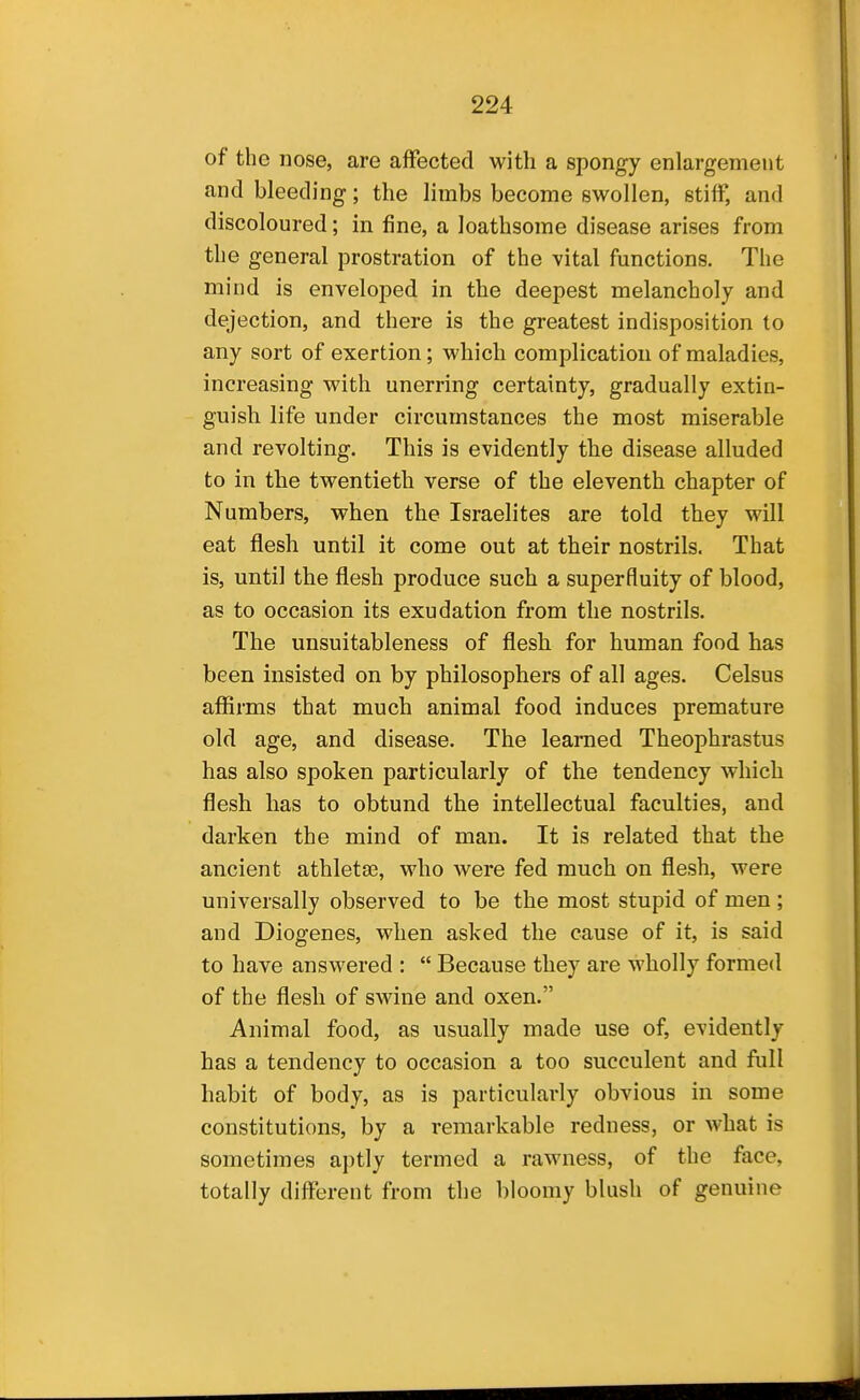 of the nose, are affected with a spongy enlargement and bleeding; the limbs become swollen, stiff, and discoloured; in fine, a loathsome disease arises from the general prostration of the vital functions. The mind is enveloped in the deepest melancholy and dejection, and there is the greatest indisposition to any sort of exertion; which complication of maladies, increasing with unerring certainty, gradually extin- guish life under circumstances the most miserable and revolting. This is evidently the disease alluded to in the twentieth verse of the eleventh chapter of Numbers, when the Israelites are told they will eat flesh until it come out at their nostrils. That is, until the flesh produce such a superfluity of blood, as to occasion its exudation from the nostrils. The unsuitableness of flesh for human food has been insisted on by philosophers of all ages. Celsus afiirms that much animal food induces premature old age, and disease. The learned Theophrastus has also spoken particularly of the tendency which flesh has to obtund the intellectual faculties, and darken the mind of man. It is related that the ancient athletes, who were fed much on flesh, were universally observed to be the most stupid of men ; and Diogenes, when asked the cause of it, is said to have answered :  Because they are wholly formed of the flesh of swine and oxen. Animal food, as usually made use of, evidently has a tendency to occasion a too succulent and full habit of body, as is particularly obvious in some constitutions, by a remarkable redness, or what is sometimes aptly termed a rawness, of the face, totally differeut from the bloomy blush of genuine