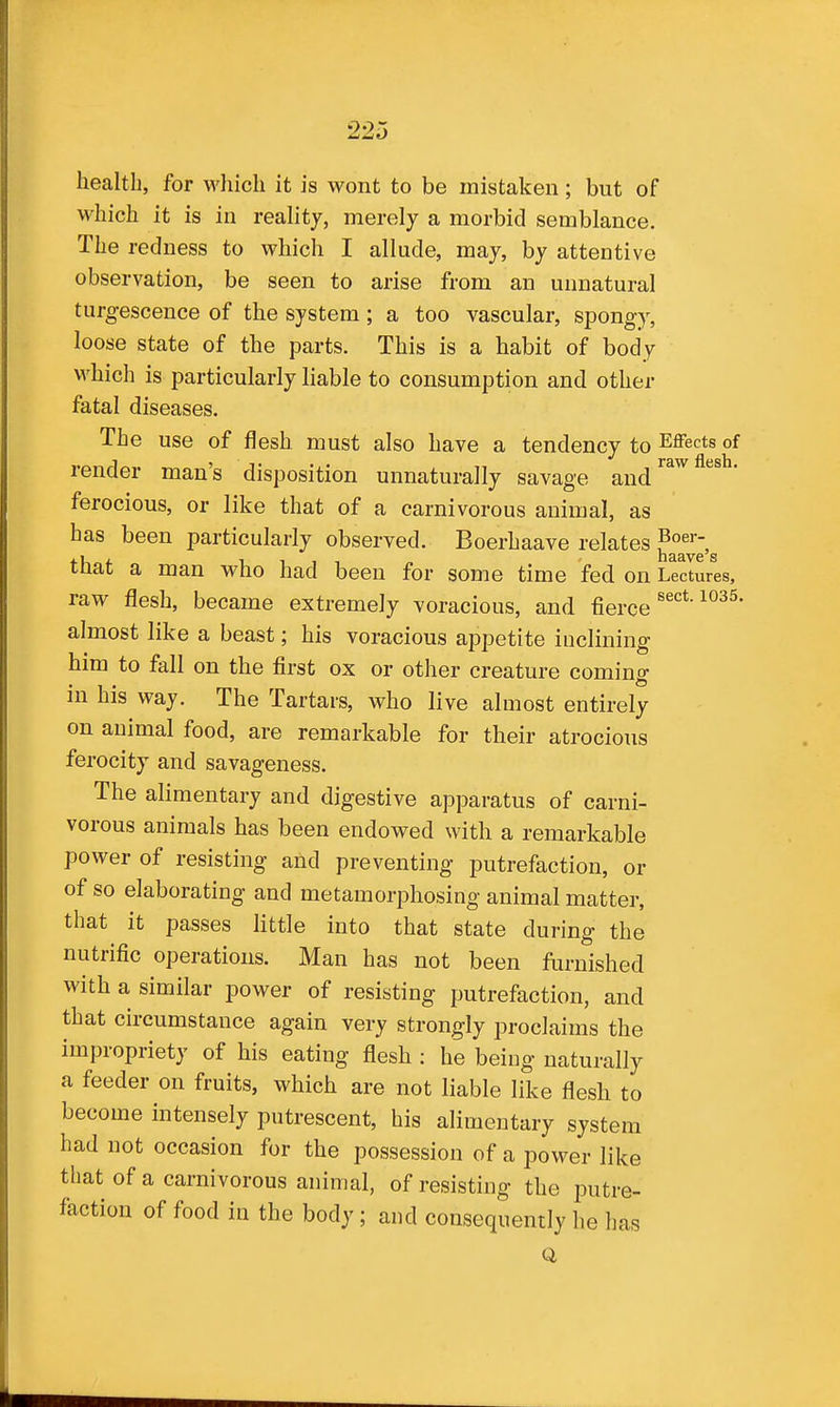 which it is in reality, merely a morbid semblance. The redness to which I allude, may, by attentive observation, be seen to arise from an unnatural turgescence of the system; a too vascular, spongy, loose state of the parts. This is a habit of body which is particularly liable to consumption and other fatal diseases. The use of flesh must also have a tendency to Effects of render man's disposition unnaturally savage and'^^^ ' ferocious, or like that of a carnivorous animal, as has been particularly observed. Boerhaave relates that a man who had been for some time fed on Lectures, raw flesh, became extremely voracious, and fierce almost like a beast; his voracious appetite iuclining him to fall on the first ox or other creature coming in his way. The Tartars, who live almost entirely on animal food, are remarkable for their atrocious ferocity and savageness. The alimentary and digestive apparatus of carni- vorous animals has been endowed with a remarkable power of resisting and preventing putrefaction, or of so elaborating and metamorphosing animal matter, that it passes httle into that state during the nutrific operations. Man has not been furnished with a similar power of resisting putrefaction, and that circumstance again very strongly proclaims the impropriety of his eating flesh : he being naturally a feeder on fruits, which are not liable like flesh to become intensely putrescent, his alimentary system had not occasion for the possession of a power like that of a carnivorous animal, of resisting the jmtre- faction of food in the body; and consequently he has