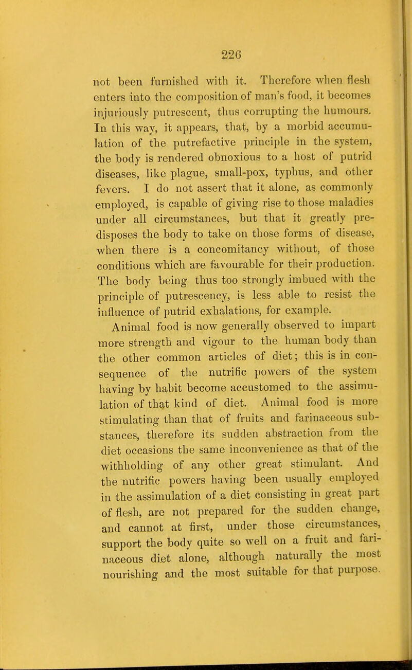 22G not been furnished with it. Therefore when flesh enters into the composition of man's food, it becomes injuriously putrescent, thus corrupting the humours. In this way, it appears, that, by a morbid accumu- lation of the putrefactive principle in the system, the body is rendered obnoxious to a host of putrid diseases, like plague, small-pox, typhus, and other fevers. I do not assert that it alone, as commonly employed, is capable of giving rise to those maladies under all circumstances, but that it greatly pre- disposes the body to take on those forms of disease, when there is a concomitancy without, of those conditions which are favourable for their production. The body being thus too strongly imbued with the principle of putrescency, is less able to resist the influence of putrid exhalations, for example. Animal food is now generally observed to impart more strength and vigour to the human body than the other common articles of diet; this is in con- sequence of the nutrific powers of the system having by habit become accustomed to the assimu- lation of that kind of diet. Animal food is more stimulating than that of fruits and farinaceous sub- stances, therefore its sudden abstraction from the diet occasions the same inconvenience as that of the withholding of any other great stimulant. And the nutrific powers having been usually employed in the assimulation of a diet consisting in great part of flesh, are not prepared for the sudden change, and cannot at first, under those circumstances, support the body quite so well on a fruit and fari- naceous diet alone, although naturally the most nourishing and the most suitable for that purpose.