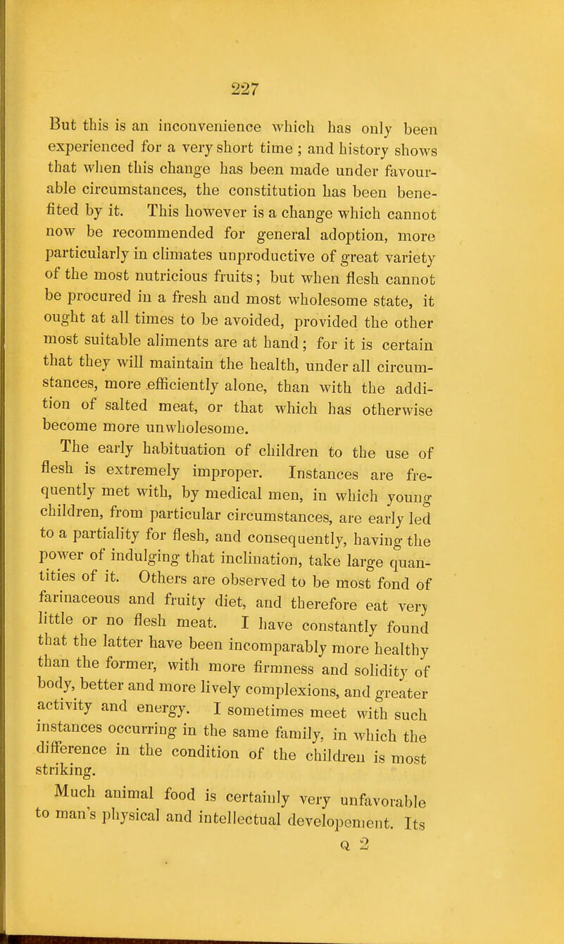 But this is an inconvenience which has only been experienced for a very short time ; and history shows that when this change has been made under favour- able circumstances, the constitution has been bene- fited by it. This however is a change which cannot now be recommended for general adoption, more particularly in climates unproductive of great variety of the most nutricious fruits; but when flesh cannot be procured in a fresh and most wholesome state, it ought at all times to be avoided, provided the other most suitable aliments are at hand; for it is certain that they will maintain the health, under all circum- stances, more .efficiently alone, than with the addi- tion of salted meat, or that which has otherwise become more unwholesome. The early habituation of children to the use of flesh is extremely improper. Instances are fre- quently met with, by medical men, in which young children, from particular circumstances, are early led to a partiality for flesh, and consequently, having the power of indulging that inclination, take large quan- tities of it. Others are observed to be most fond of farinaceous and fruity diet, and therefore eat verj little or no flesh meat. I have constantly found that the latter have been incomparably more healthy than the former, with more firmness and solidity of body, better and more lively complexions, and greater activity and energy. I sometimes meet with such instances occurring in the same family, in which the diff-erence in the condition of the children is most striking. Much animal food is certainly very unfavorable to man s physical and intellectual developenient. Its Q 2