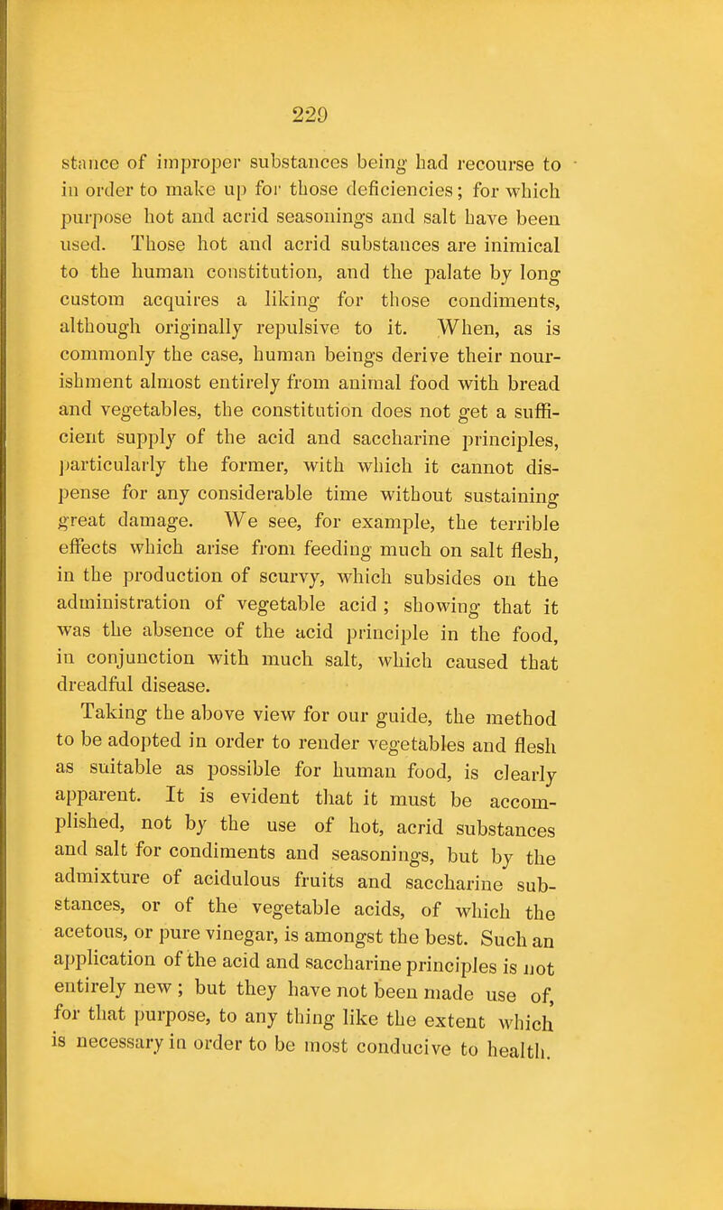stniice of improper substances being had recourse to in order to make up for those deficiencies; for which purpose hot and acrid seasonings and salt have been used. Those hot and acrid substances are inimical to the human constitution, and the palate by long custom acquires a liking for those condiments, although originally repulsive to it. When, as is commonly the case, human beings derive their nour- ishment almost entirely from animal food with bread and vegetables, the constitution does not get a suffi- cient supply of the acid and saccharine principles, ])articularly the former, with which it cannot dis- pense for any considerable time without sustaining great damage. We see, for example, the terrible effects which arise from feeding much on salt flesh, in the production of scurvy, which subsides on the administration of vegetable acid ; showing that it was the absence of the acid principle in the food, in conjunction with much salt, which caused that dreadful disease. Taking the above view for our guide, the method to be adopted in order to render vegetables and flesh as suitable as possible for human food, is clearly apparent. It is evident that it must be accom- plished, not by the use of hot, acrid substances and salt for condiments and seasonings, but by the admixture of acidulous fruits and saccharine sub- stances, or of the vegetable acids, of which the acetous, or pure vinegar, is amongst the best. Such an application of the acid and saccharine principles is not entirely new ; but they have not been made use of, for that purpose, to any thing like the extent which is necessary in order to be most conducive to health.
